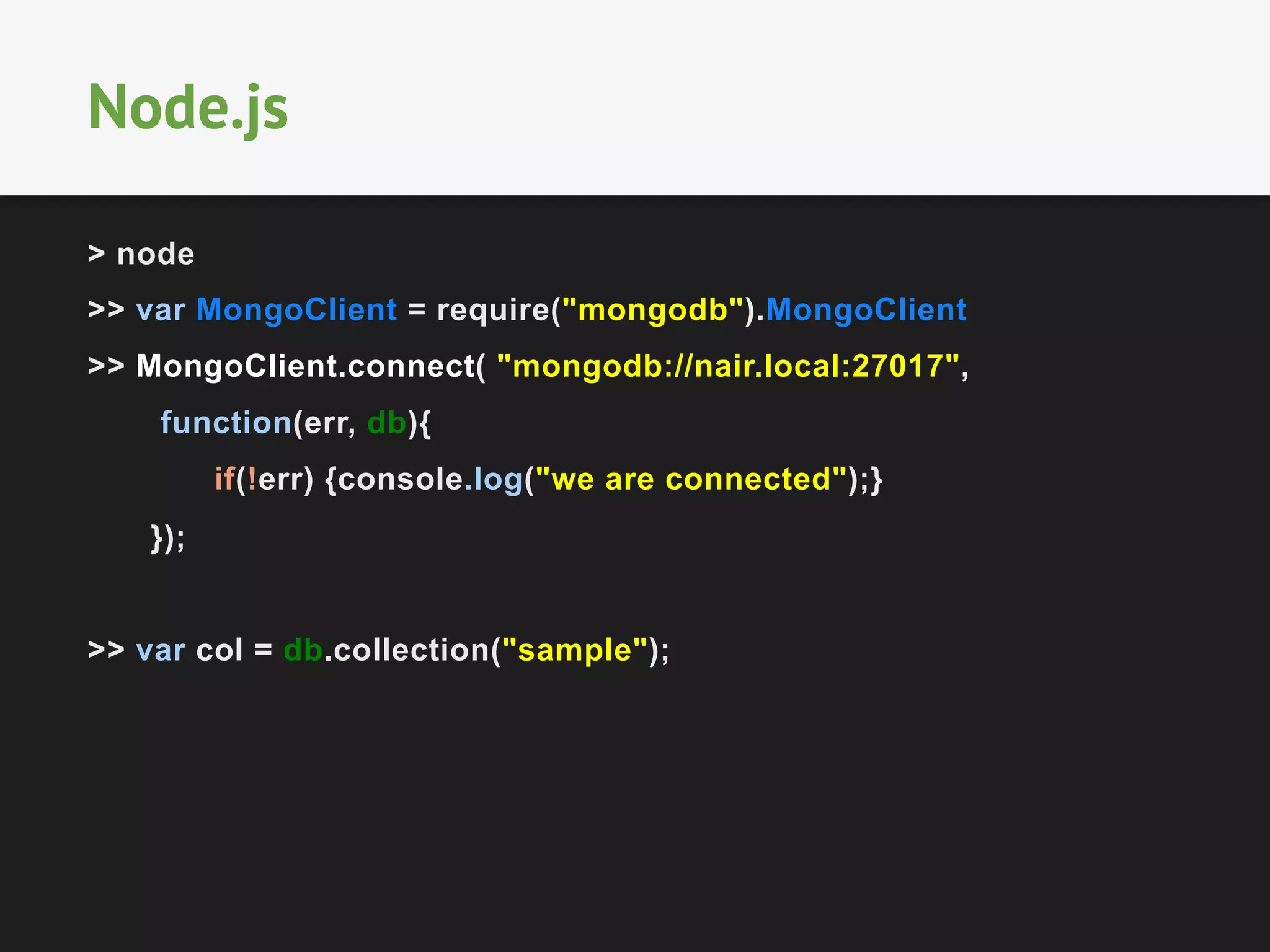> node
>> var MongoClient = require("mongodb").MongoClient
>> MongoClient.connect( "mongodb://nair.local:27017",
function(err, db){
if(!err) {console.log("we are connected");}
});
>> var col = db.collection("sample");
Node.js
 