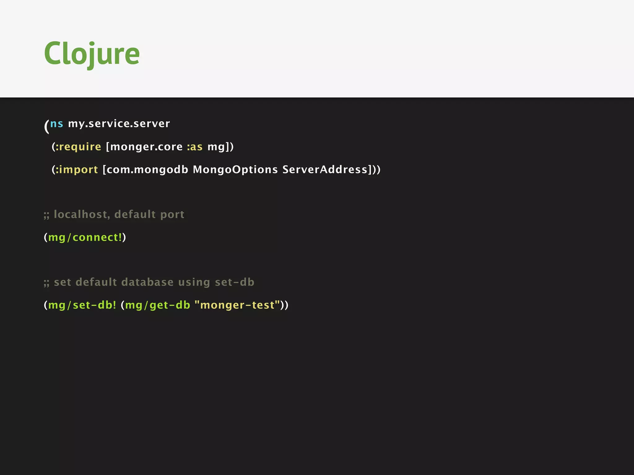 (ns my.service.server
(:require [monger.core :as mg])
(:import [com.mongodb MongoOptions ServerAddress]))

;; localhost, default port
(mg/connect!)

;; set default database using set-db
(mg/set-db! (mg/get-db "monger-test"))
Clojure
 