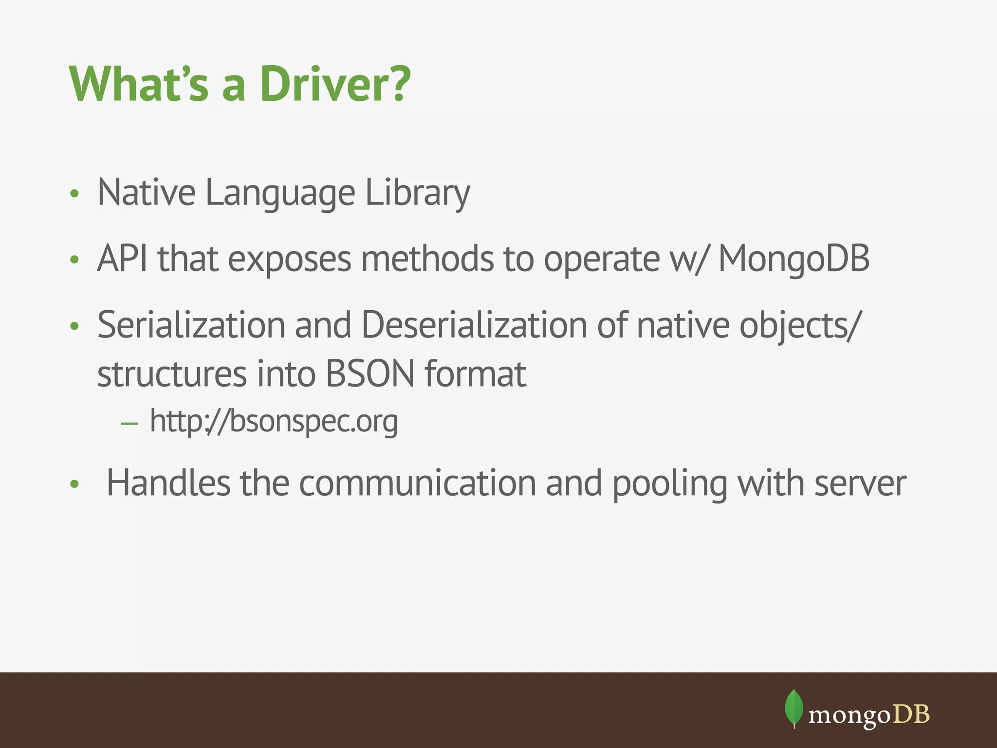 What’s a Driver?
•  Native Language Library
•  API that exposes methods to operate w/ MongoDB
•  Serialization and Deserialization of native objects/
structures into BSON format
–  http://bsonspec.org
•  Handles the communication and pooling with server
 