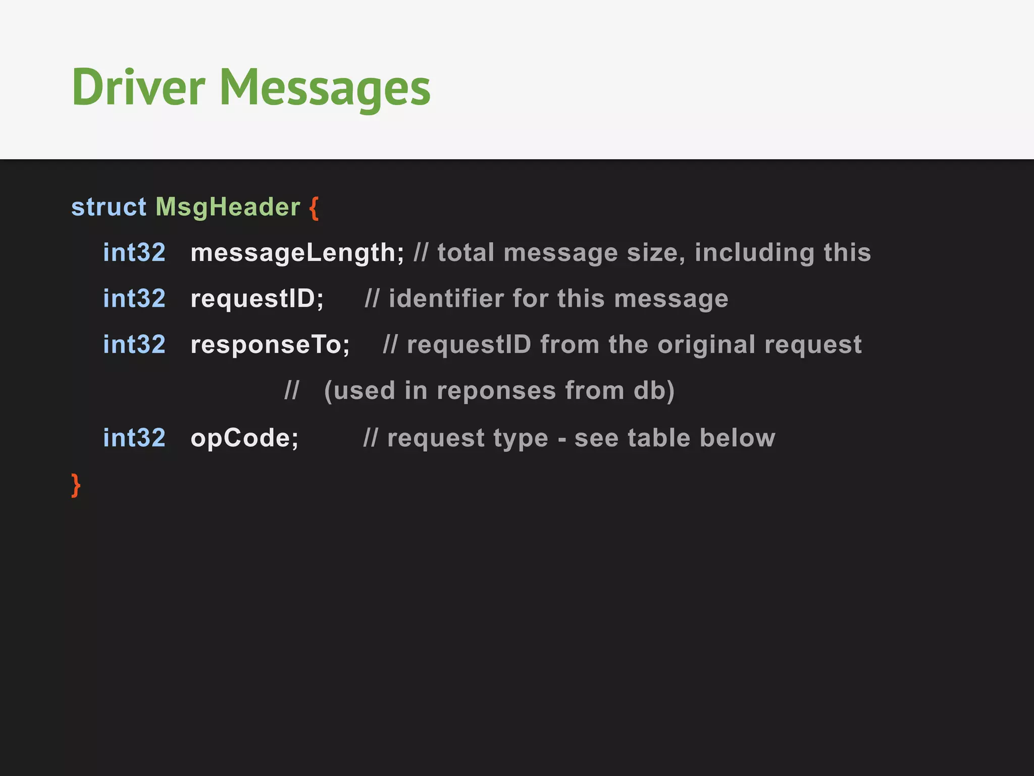 struct MsgHeader {
int32 messageLength; // total message size, including this
int32 requestID; // identifier for this message
int32 responseTo; // requestID from the original request
// (used in reponses from db)
int32 opCode; // request type - see table below
}
Driver Messages
 