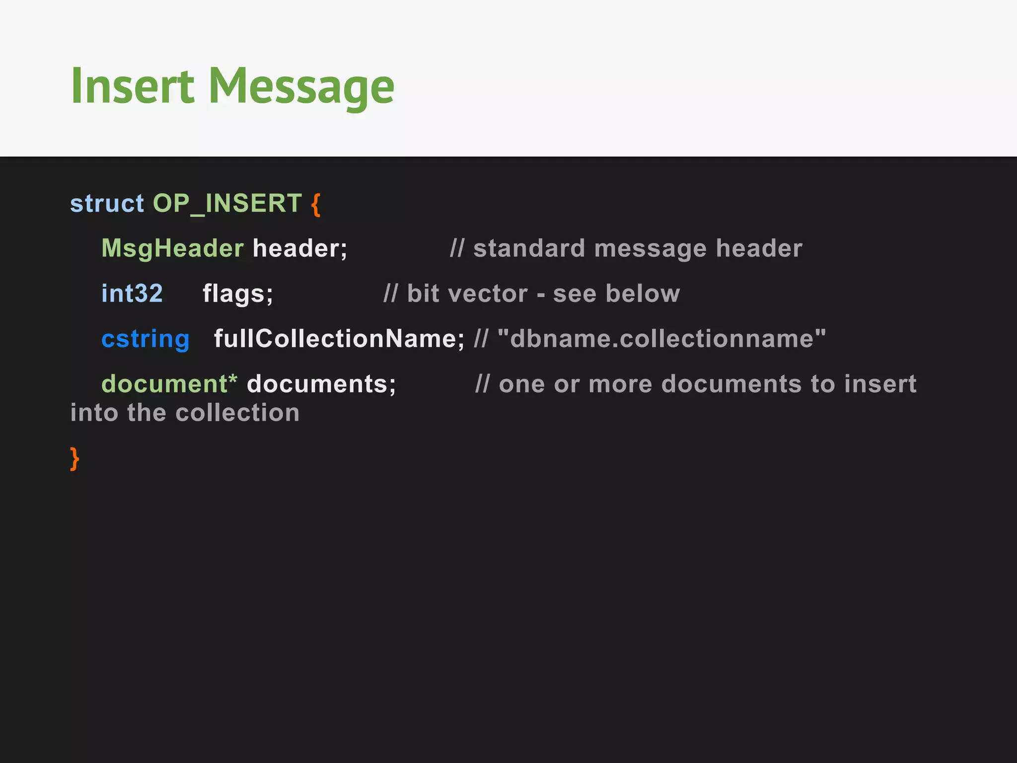 struct OP_INSERT {
MsgHeader header; // standard message header
int32 flags; // bit vector - see below
cstring fullCollectionName; // "dbname.collectionname"
document* documents; // one or more documents to insert
into the collection
}
Insert Message
 
