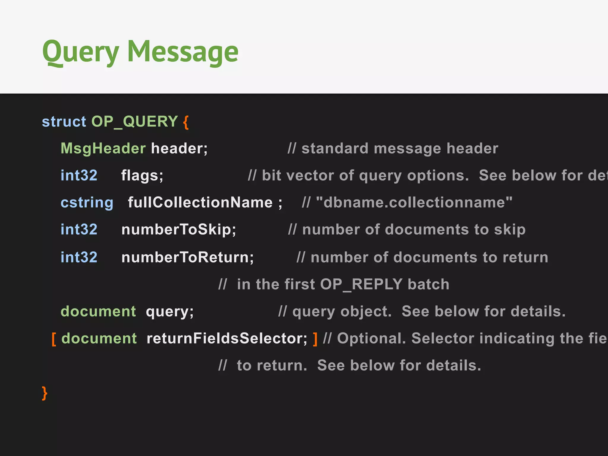 struct OP_QUERY {
MsgHeader header; // standard message header
int32 flags; // bit vector of query options. See below for det
cstring fullCollectionName ; // "dbname.collectionname"
int32 numberToSkip; // number of documents to skip
int32 numberToReturn; // number of documents to return
// in the first OP_REPLY batch
document query; // query object. See below for details.
[ document returnFieldsSelector; ] // Optional. Selector indicating the fiel
// to return. See below for details.
}
Query Message
 