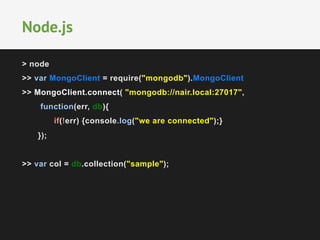 > node
>> var MongoClient = require("mongodb").MongoClient
>> MongoClient.connect( "mongodb://nair.local:27017",
function(err, db){
if(!err) {console.log("we are connected");}
});
>> var col = db.collection("sample");
Node.js
 
