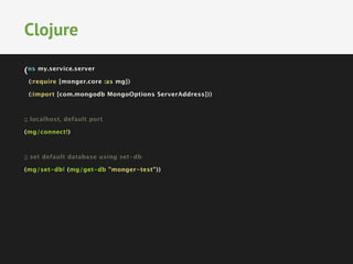 (ns my.service.server
(:require [monger.core :as mg])
(:import [com.mongodb MongoOptions ServerAddress]))

;; localhost, default port
(mg/connect!)

;; set default database using set-db
(mg/set-db! (mg/get-db "monger-test"))
Clojure
 