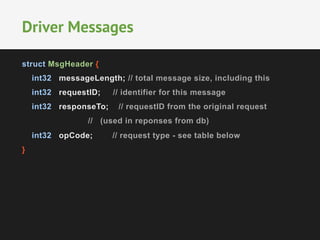 struct MsgHeader {
int32 messageLength; // total message size, including this
int32 requestID; // identifier for this message
int32 responseTo; // requestID from the original request
// (used in reponses from db)
int32 opCode; // request type - see table below
}
Driver Messages
 