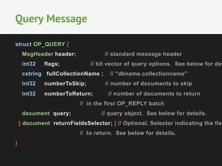 struct OP_QUERY {
MsgHeader header; // standard message header
int32 flags; // bit vector of query options. See below for det
cstring fullCollectionName ; // "dbname.collectionname"
int32 numberToSkip; // number of documents to skip
int32 numberToReturn; // number of documents to return
// in the first OP_REPLY batch
document query; // query object. See below for details.
[ document returnFieldsSelector; ] // Optional. Selector indicating the fiel
// to return. See below for details.
}
Query Message
 