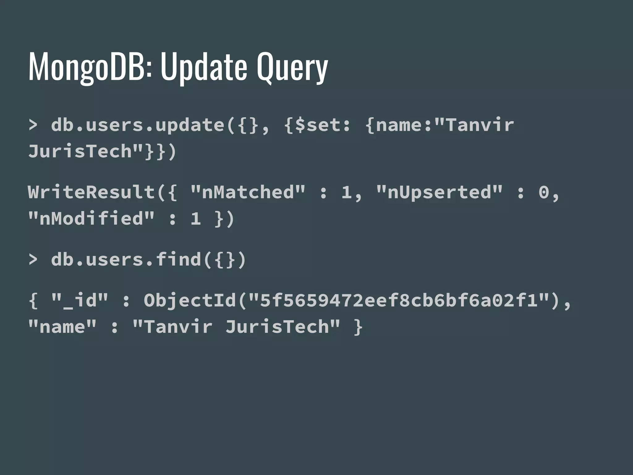 MongoDB: Update Query > db.users.update({}, {$set: {name:"Tanvir JurisTech"}}) WriteResult({ "nMatched" : 1, "nUpserted" : 0, "nModified" : 1 }) > db.users.find({}) { "_id" : ObjectId("5f5659472eef8cb6bf6a02f1"), "name" : "Tanvir JurisTech" } 