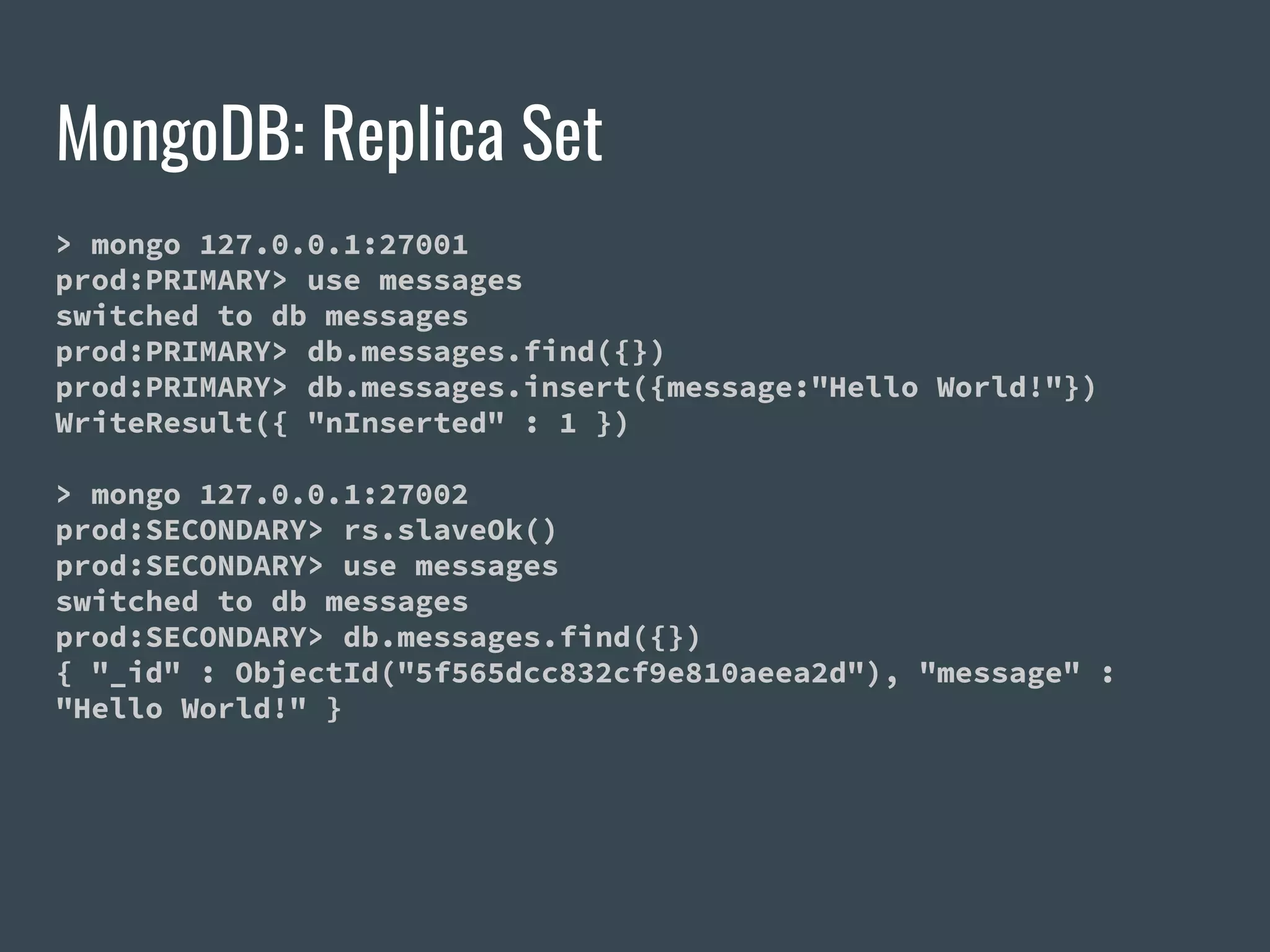 MongoDB: Replica Set > mongo 127.0.0.1:27001 prod:PRIMARY> use messages switched to db messages prod:PRIMARY> db.messages.find({}) prod:PRIMARY> db.messages.insert({message:"Hello World!"}) WriteResult({ "nInserted" : 1 }) > mongo 127.0.0.1:27002 prod:SECONDARY> rs.slaveOk() prod:SECONDARY> use messages switched to db messages prod:SECONDARY> db.messages.find({}) { "_id" : ObjectId("5f565dcc832cf9e810aeea2d"), "message" : "Hello World!" } 