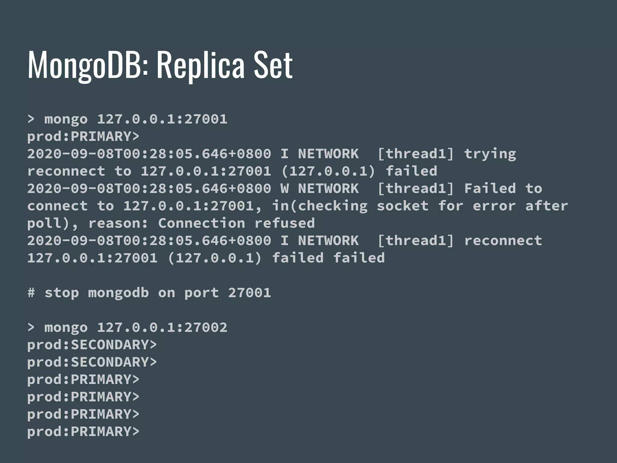 MongoDB: Replica Set > mongo 127.0.0.1:27001 prod:PRIMARY> 2020-09-08T00:28:05.646+0800 I NETWORK [thread1] trying reconnect to 127.0.0.1:27001 (127.0.0.1) failed 2020-09-08T00:28:05.646+0800 W NETWORK [thread1] Failed to connect to 127.0.0.1:27001, in(checking socket for error after poll), reason: Connection refused 2020-09-08T00:28:05.646+0800 I NETWORK [thread1] reconnect 127.0.0.1:27001 (127.0.0.1) failed failed # stop mongodb on port 27001 > mongo 127.0.0.1:27002 prod:SECONDARY> prod:SECONDARY> prod:PRIMARY> prod:PRIMARY> prod:PRIMARY> prod:PRIMARY> 