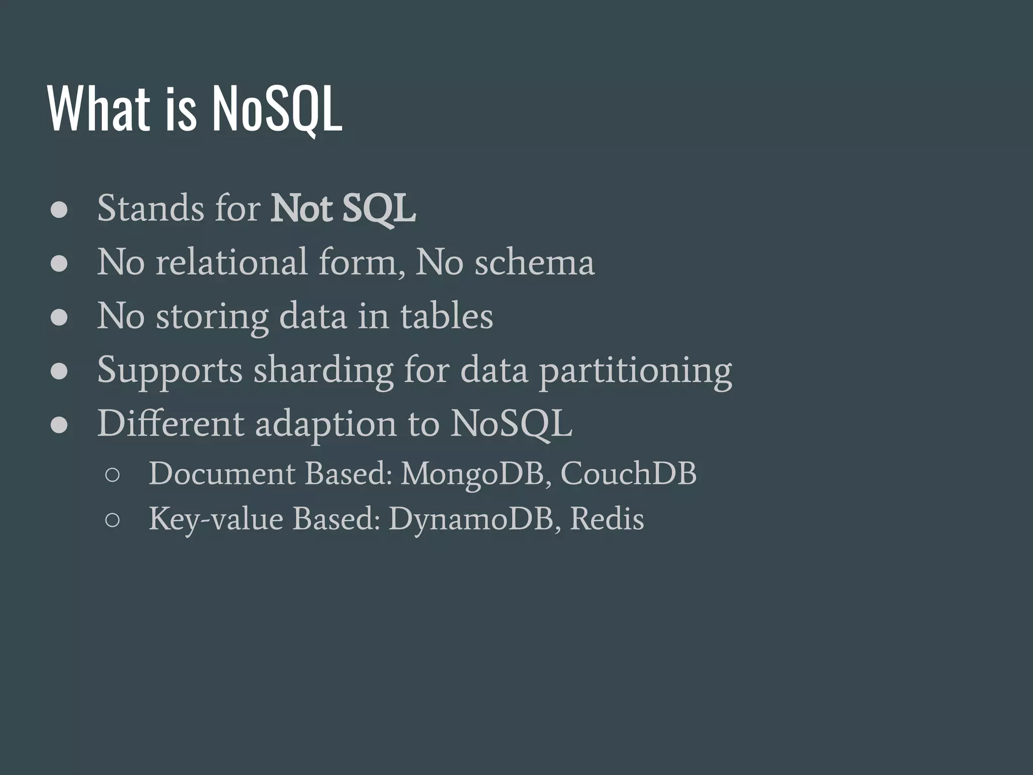 What is NoSQL ● Stands for Not SQL ● No relational form, No schema ● No storing data in tables ● Supports sharding for data partitioning ● Diﬀerent adaption to NoSQL ○ Document Based: MongoDB, CouchDB ○ Key-value Based: DynamoDB, Redis 