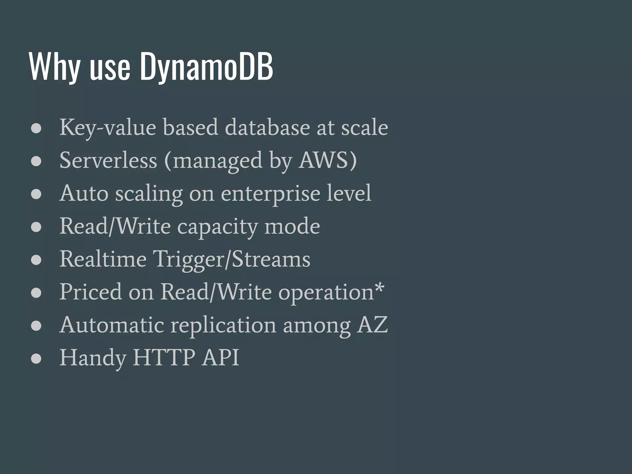 Why use DynamoDB ● Key-value based database at scale ● Serverless (managed by AWS) ● Auto scaling on enterprise level ● Read/Write capacity mode ● Realtime Trigger/Streams ● Priced on Read/Write operation* ● Automatic replication among AZ ● Handy HTTP API 