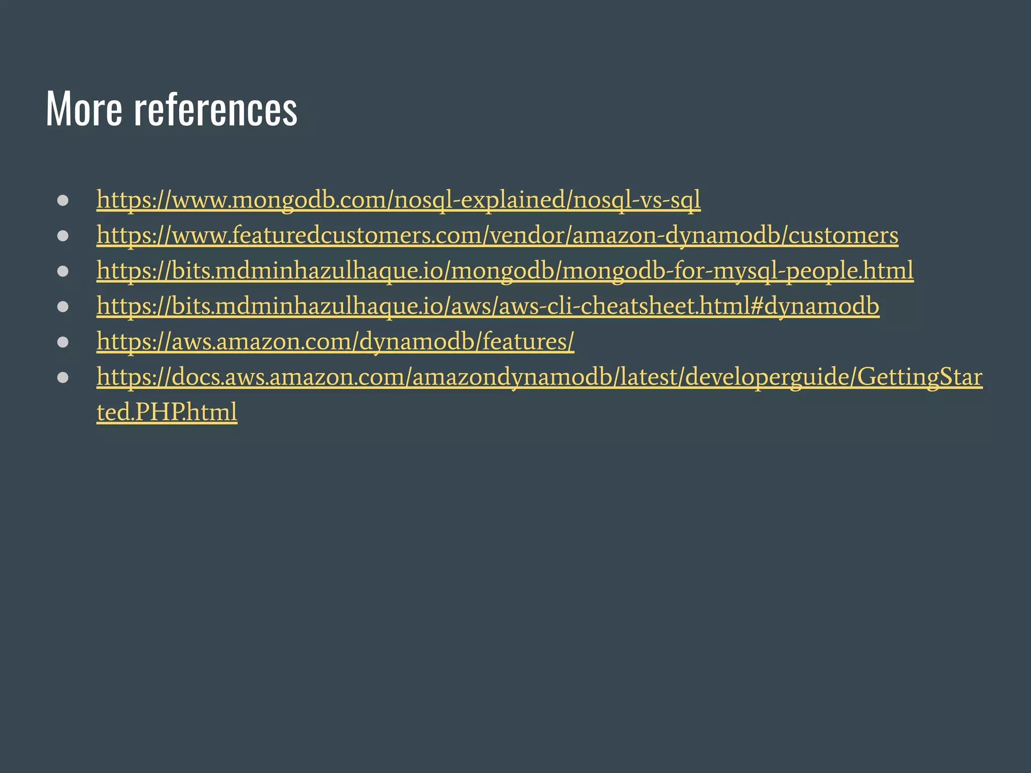 More references ● https://www.mongodb.com/nosql-explained/nosql-vs-sql ● https://www.featuredcustomers.com/vendor/amazon-dynamodb/customers ● https://bits.mdminhazulhaque.io/mongodb/mongodb-for-mysql-people.html ● https://bits.mdminhazulhaque.io/aws/aws-cli-cheatsheet.html#dynamodb ● https://aws.amazon.com/dynamodb/features/ ● https://docs.aws.amazon.com/amazondynamodb/latest/developerguide/GettingStar ted.PHP.html 