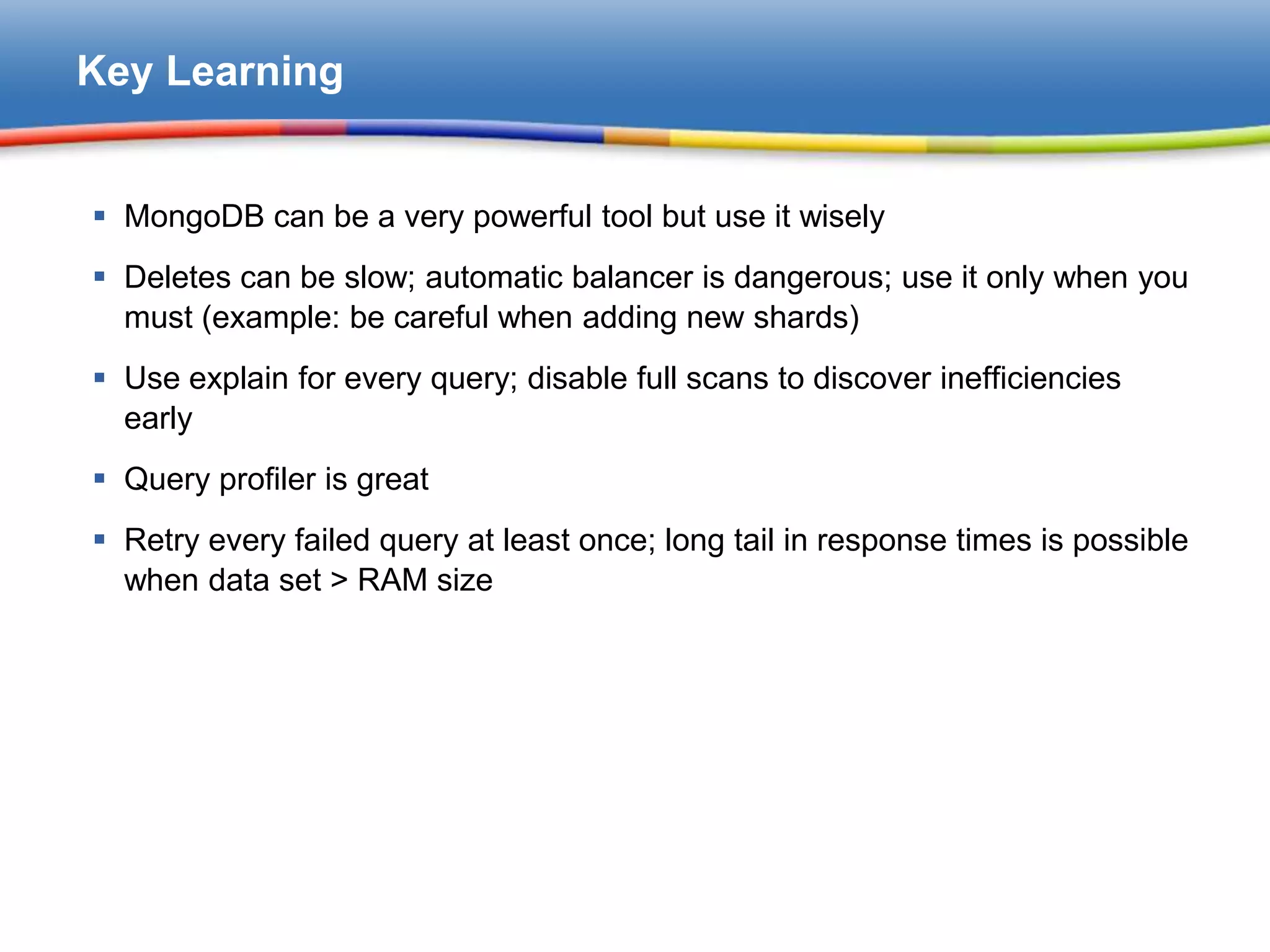 Key Learning


 MongoDB can be a very powerful tool but use it wisely
 Deletes can be slow; automatic balancer is dangerous; use it only when you
  must (example: be careful when adding new shards)
 Use explain for every query; disable full scans to discover inefficiencies
  early
 Query profiler is great
 Retry every failed query at least once; long tail in response times is possible
  when data set > RAM size
 