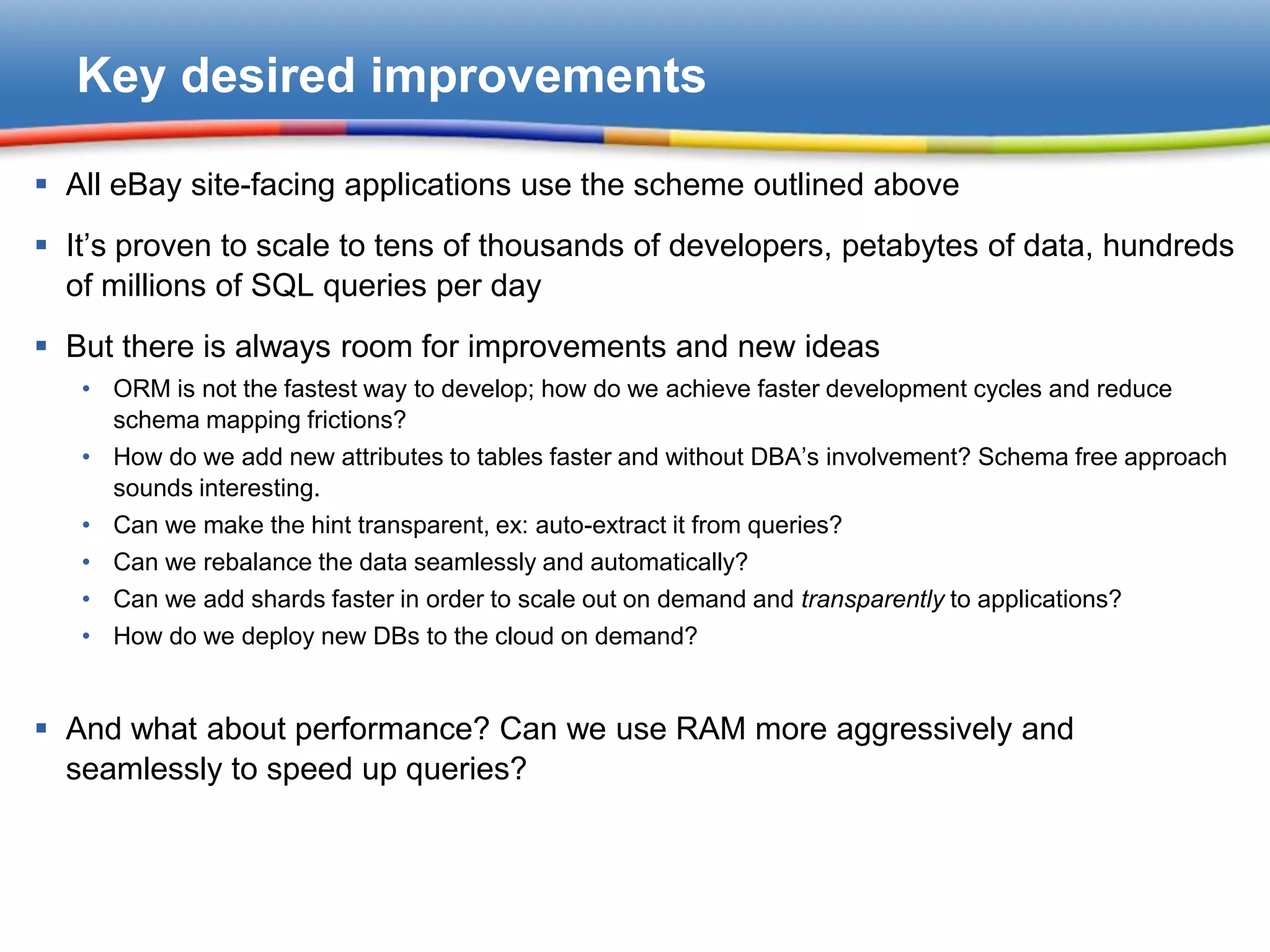 Key desired improvements

 All eBay site-facing applications use the scheme outlined above
 It’s proven to scale to tens of thousands of developers, petabytes of data, hundreds
  of millions of SQL queries per day
 But there is always room for improvements and new ideas
   • ORM is not the fastest way to develop; how do we achieve faster development cycles and reduce
     schema mapping frictions?
   • How do we add new attributes to tables faster and without DBA’s involvement? Schema free approach
     sounds interesting.
   • Can we make the hint transparent, ex: auto-extract it from queries?
   • Can we rebalance the data seamlessly and automatically?
   • Can we add shards faster in order to scale out on demand and transparently to applications?
   • How do we deploy new DBs to the cloud on demand?


 And what about performance? Can we use RAM more aggressively and
  seamlessly to speed up queries?
 