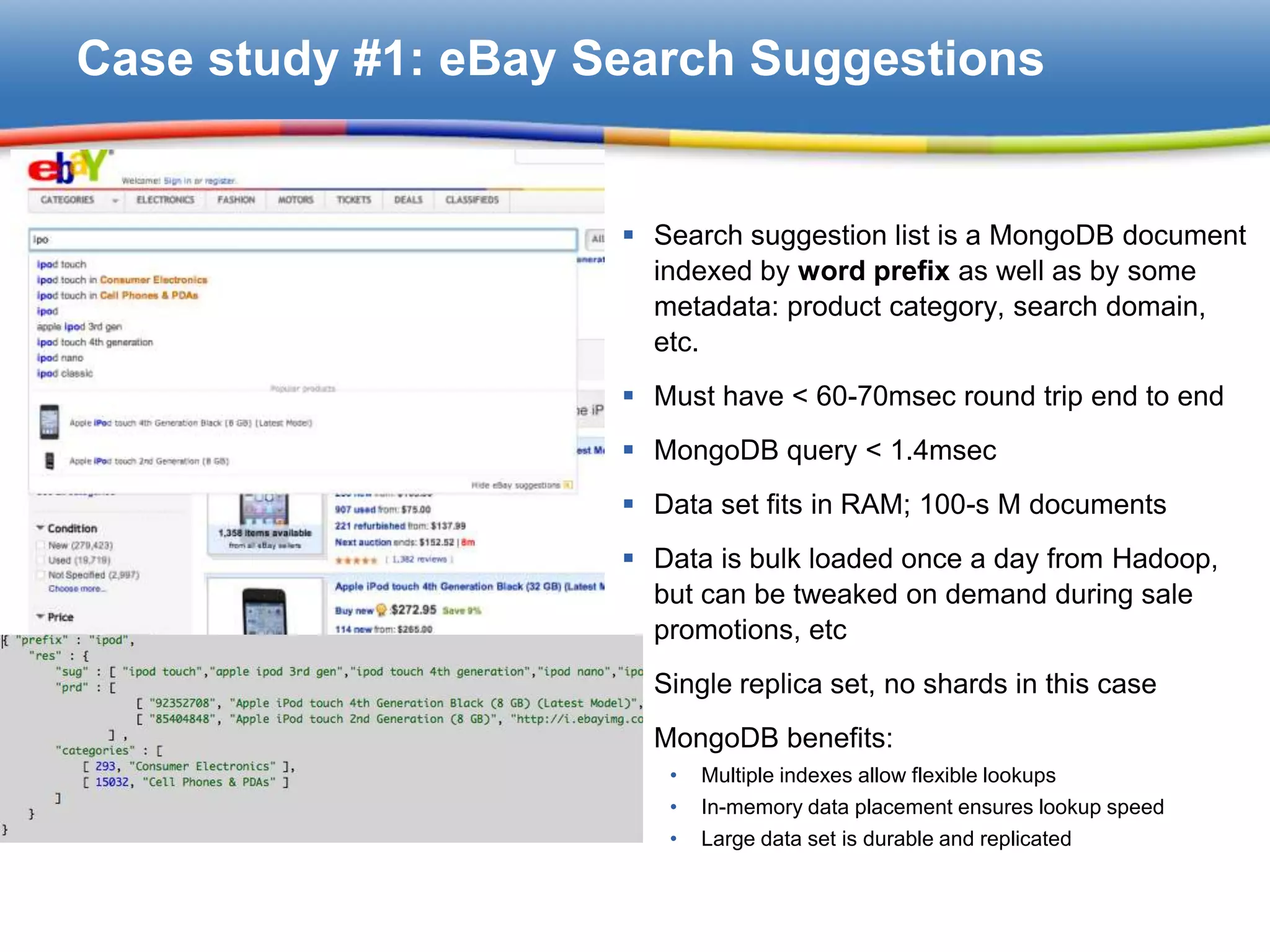 Case study #1: eBay Search Suggestions


                      Search suggestion list is a MongoDB document
                       indexed by word prefix as well as by some
                       metadata: product category, search domain,
                       etc.
                      Must have < 60-70msec round trip end to end
                      MongoDB query < 1.4msec
                      Data set fits in RAM; 100-s M documents
                      Data is bulk loaded once a day from Hadoop,
                       but can be tweaked on demand during sale
                       promotions, etc
                      Single replica set, no shards in this case
                      MongoDB benefits:
                        •   Multiple indexes allow flexible lookups
                        •   In-memory data placement ensures lookup speed
                        •   Large data set is durable and replicated
 