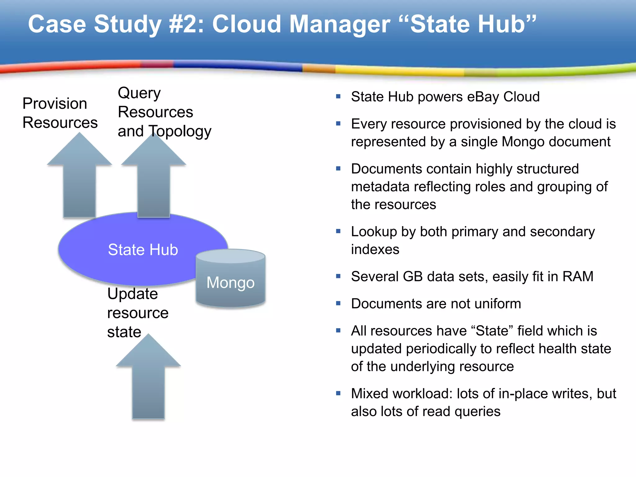 Case Study #2: Cloud Manager “State Hub”

             Query               State Hub powers eBay Cloud
Provision
             Resources
Resources                        Every resource provisioned by the cloud is
             and Topology
                                  represented by a single Mongo document
                                 Documents contain highly structured
                                  metadata reflecting roles and grouping of
                                  the resources
                                 Lookup by both primary and secondary
            State Hub             indexes

                        Mongo    Several GB data sets, easily fit in RAM
            Update
                                 Documents are not uniform
            resource
            state                All resources have “State” field which is
                                  updated periodically to reflect health state
                                  of the underlying resource
                                 Mixed workload: lots of in-place writes, but
                                  also lots of read queries
 