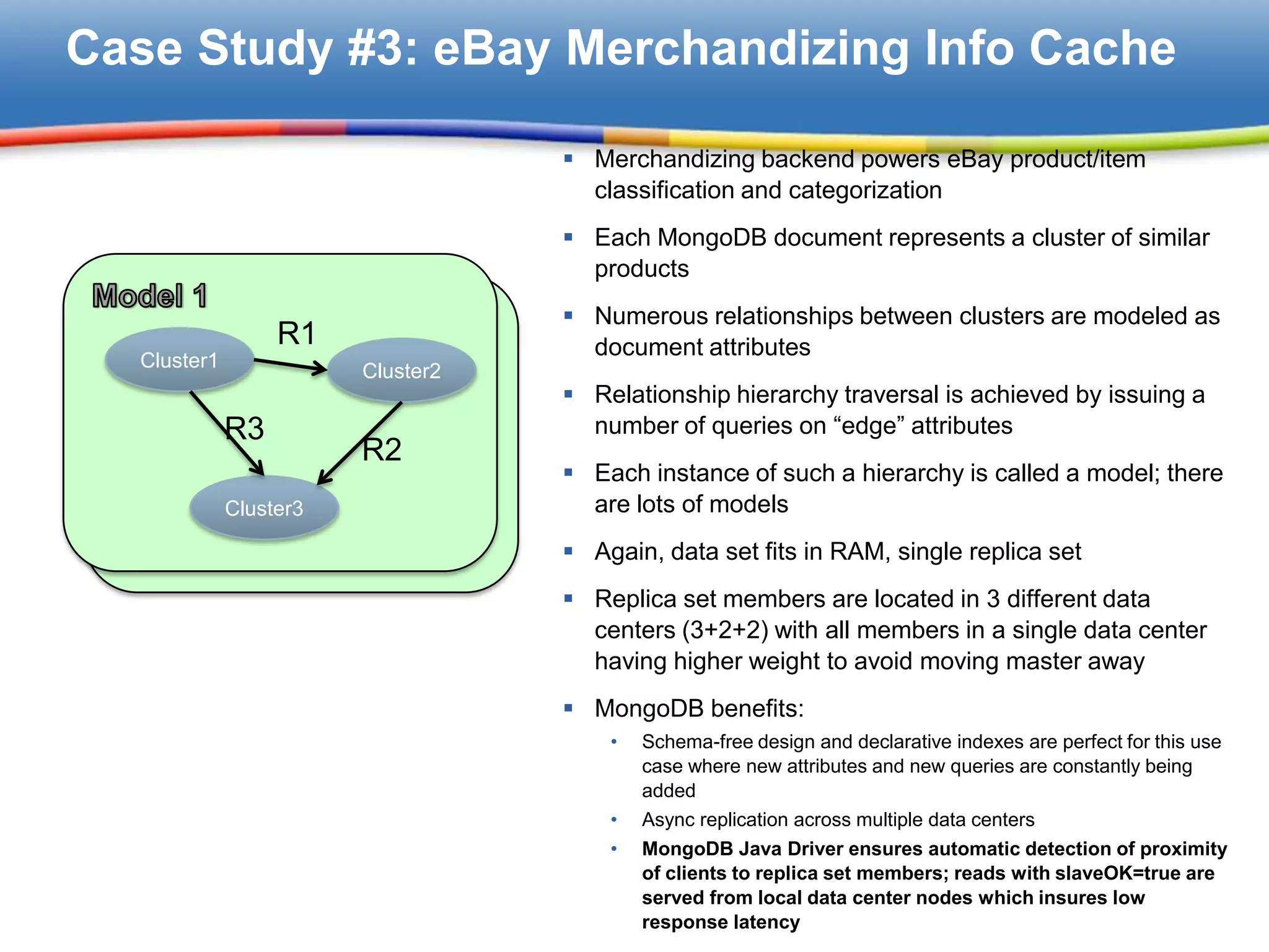 Case Study #3: eBay Merchandizing Info Cache

                                    Merchandizing backend powers eBay product/item
                                     classification and categorization
                                    Each MongoDB document represents a cluster of similar
                                     products
                                    Numerous relationships between clusters are modeled as
                  R1                 document attributes
  Cluster1              Cluster2
                                    Relationship hierarchy traversal is achieved by issuing a
             R3                      number of queries on “edge” attributes
                        R2
                                    Each instance of such a hierarchy is called a model; there
             Cluster3                are lots of models
                                    Again, data set fits in RAM, single replica set
                                    Replica set members are located in 3 different data
                                     centers (3+2+2) with all members in a single data center
                                     having higher weight to avoid moving master away
                                    MongoDB benefits:
                                       •   Schema-free design and declarative indexes are perfect for this use
                                           case where new attributes and new queries are constantly being
                                           added
                                       •   Async replication across multiple data centers
                                       •   MongoDB Java Driver ensures automatic detection of proximity
                                           of clients to replica set members; reads with slaveOK=true are
                                           served from local data center nodes which insures low
                                           response latency
 