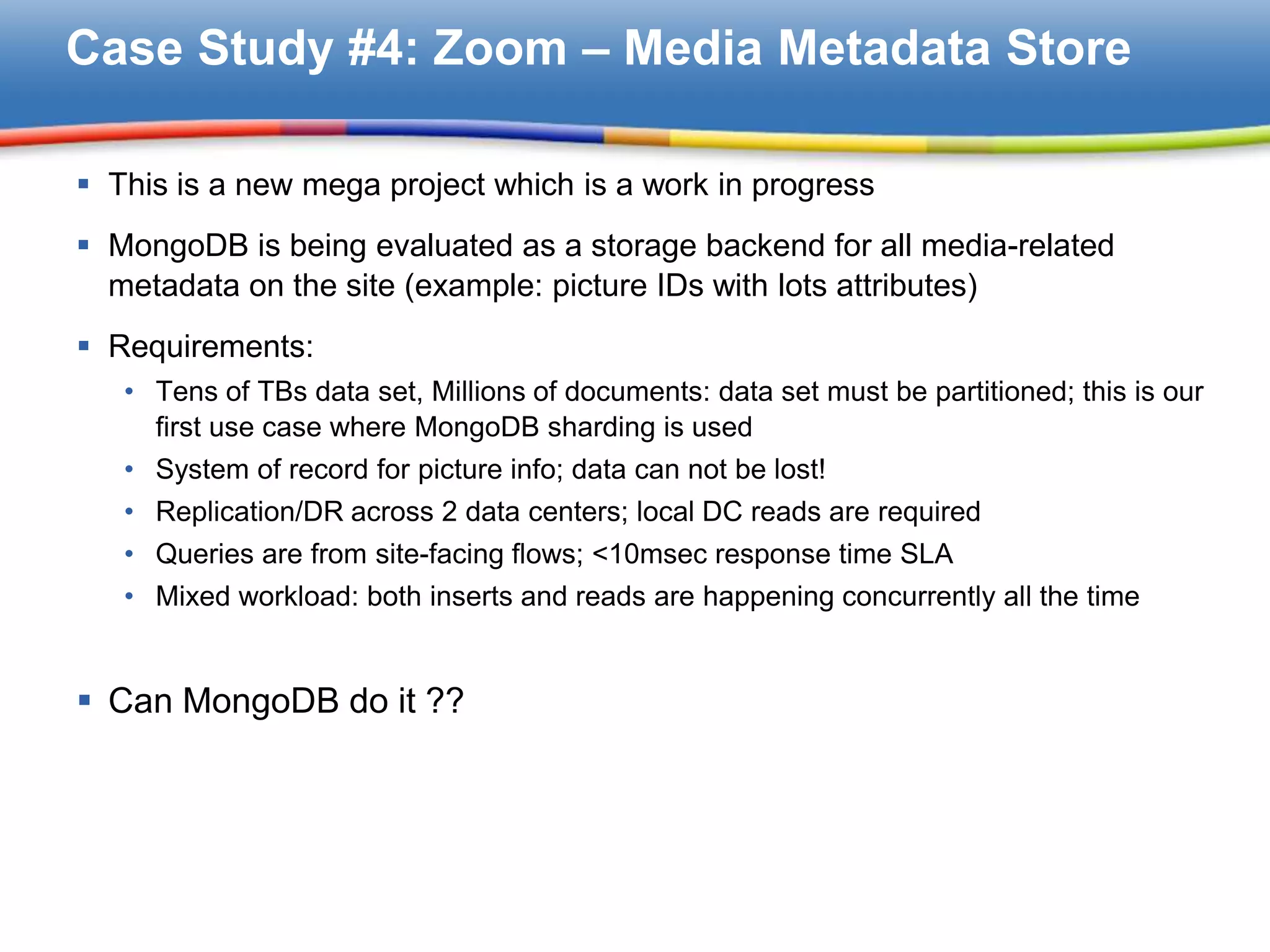 Case Study #4: Zoom – Media Metadata Store

 This is a new mega project which is a work in progress
 MongoDB is being evaluated as a storage backend for all media-related
  metadata on the site (example: picture IDs with lots attributes)
 Requirements:
   • Tens of TBs data set, Millions of documents: data set must be partitioned; this is our
     first use case where MongoDB sharding is used
   • System of record for picture info; data can not be lost!
   • Replication/DR across 2 data centers; local DC reads are required
   • Queries are from site-facing flows; <10msec response time SLA
   • Mixed workload: both inserts and reads are happening concurrently all the time


 Can MongoDB do it ??
 