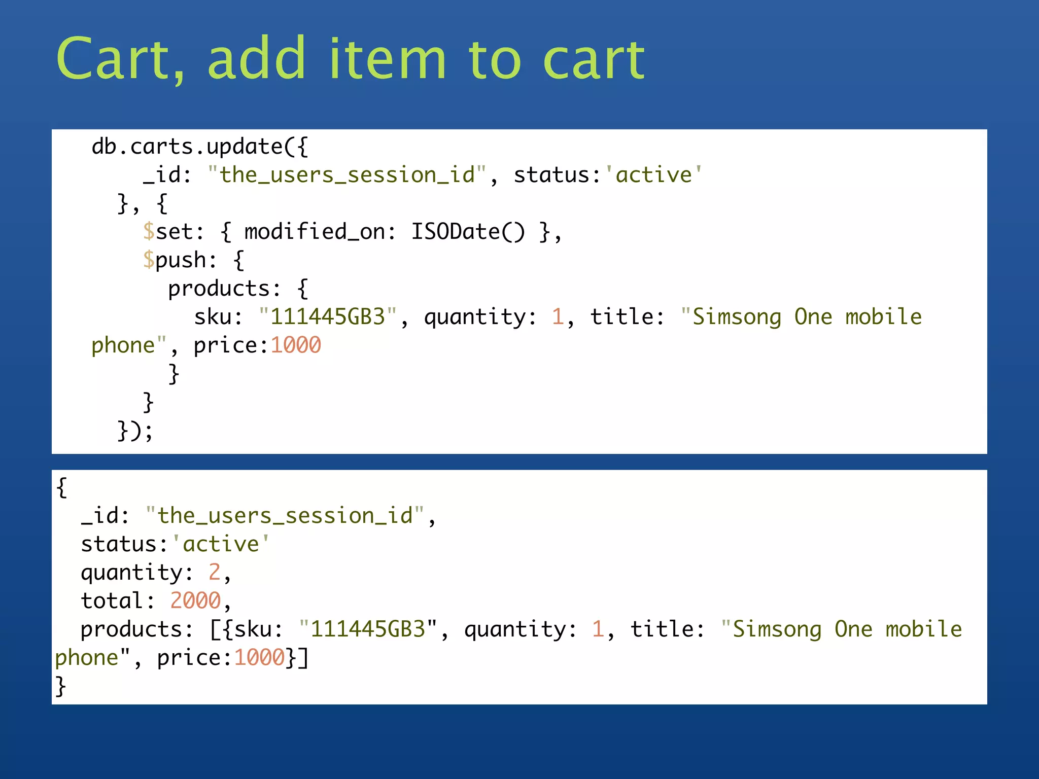 Cart, add item to cart
    db.carts.update({
        _id: "the_users_session_id", status:'active'
      }, {
        $set: { modified_on: ISODate() },
        $push: {
           products: {
             sku: "111445GB3", quantity: 1, title: "Simsong One mobile
    phone", price:1000
           }
        }
      });

{
  _id: "the_users_session_id",
  status:'active'
  quantity: 2,
  total: 2000,
  products: [{sku: "111445GB3", quantity: 1, title: "Simsong One mobile
phone", price:1000}]
}
 