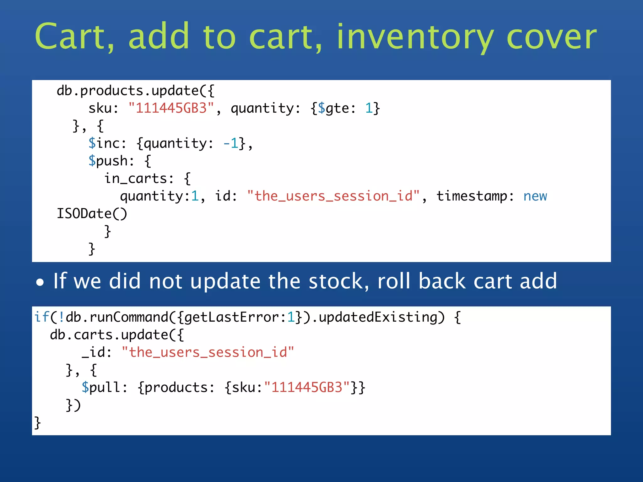 Cart, add to cart, inventory cover
  db.products.update({
      sku: "111445GB3", quantity: {$gte: 1}
    }, {
      $inc: {quantity: -1},
      $push: {
         in_carts: {
           quantity:1, id: "the_users_session_id", timestamp: new
  ISODate()
         }
      }

• If we did not update the stock, roll back cart add
if(!db.runCommand({getLastError:1}).updatedExisting) {
  db.carts.update({
       _id: "the_users_session_id"
    }, {
       $pull: {products: {sku:"111445GB3"}}
    })
}
 
