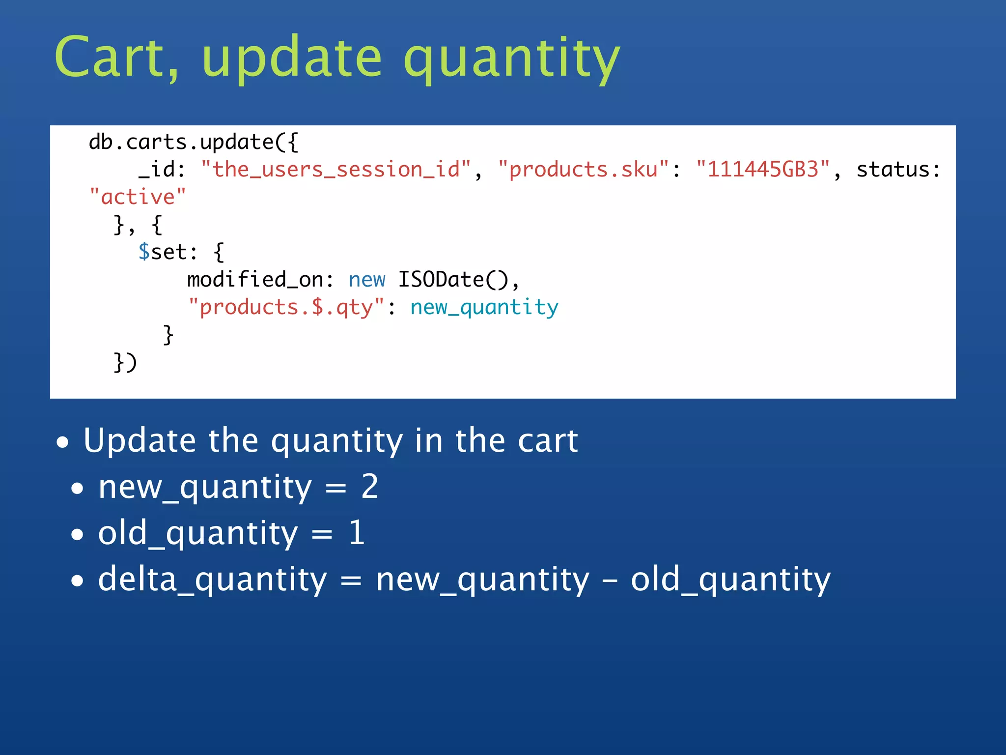 Cart, update quantity
  db.carts.update({
       _id: "the_users_session_id", "products.sku": "111445GB3", status:
  "active"
    }, {
       $set: {
           modified_on: new ISODate(),
           "products.$.qty": new_quantity
         }
    })



• Update the quantity in the cart
 • new_quantity = 2
 • old_quantity = 1
 • delta_quantity = new_quantity - old_quantity
 