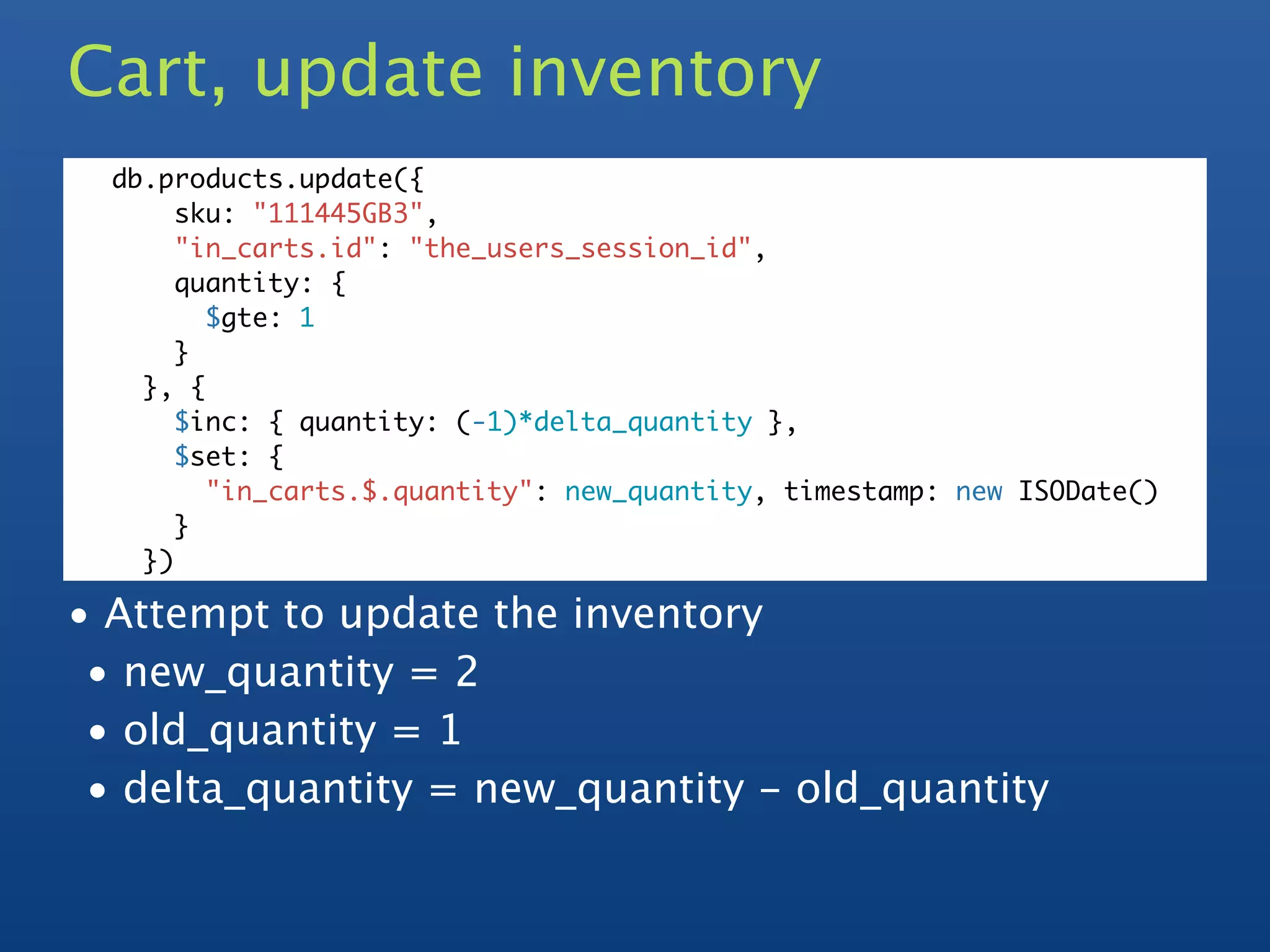 Cart, update inventory
  db.products.update({
       sku: "111445GB3",
       "in_carts.id": "the_users_session_id",
       quantity: {
         $gte: 1
       }
    }, {
       $inc: { quantity: (-1)*delta_quantity },
       $set: {
         "in_carts.$.quantity": new_quantity, timestamp: new ISODate()
       }
    })

• Attempt to update the inventory
 • new_quantity = 2
 • old_quantity = 1
 • delta_quantity = new_quantity - old_quantity
 