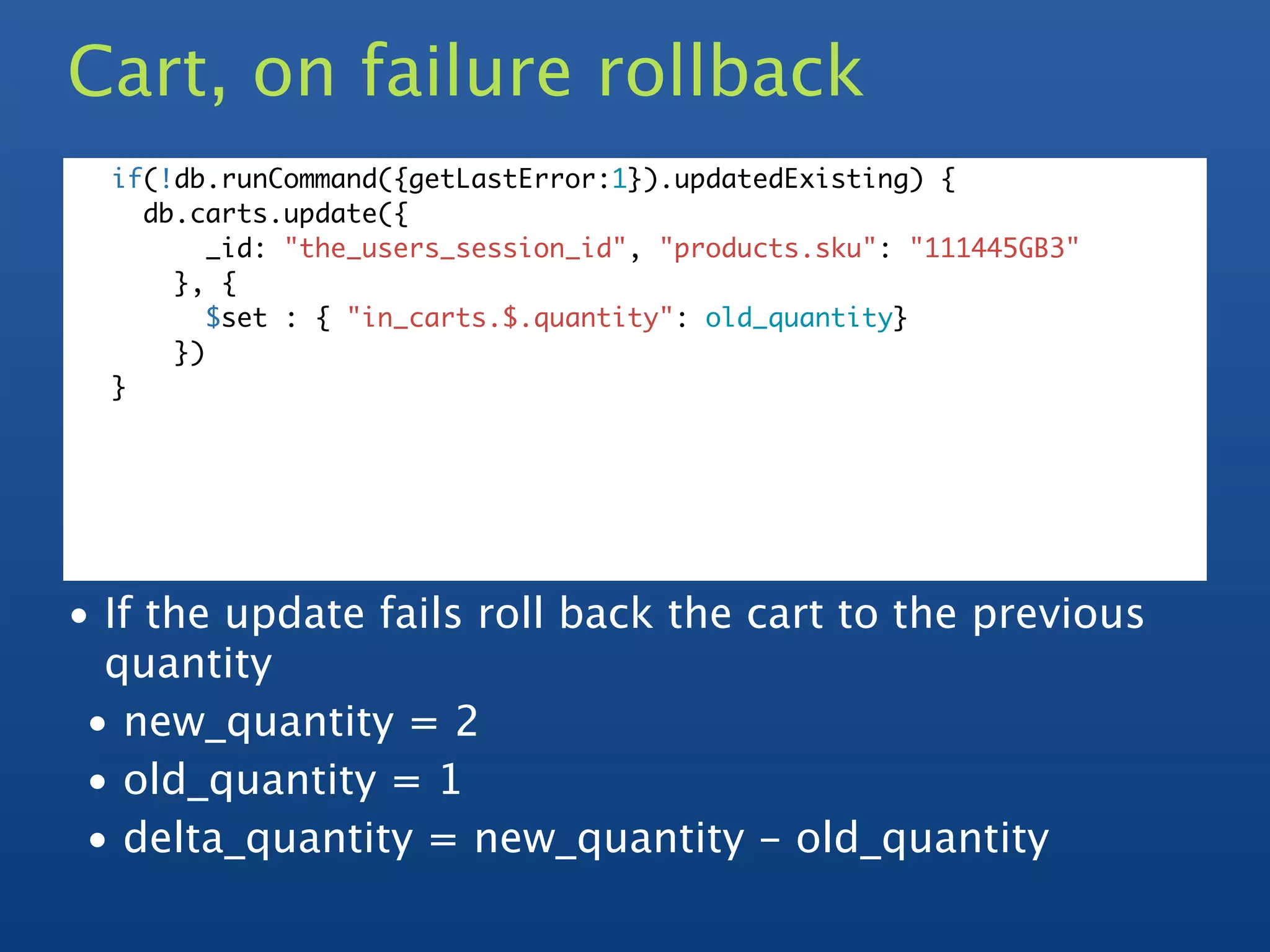 Cart, on failure rollback
  if(!db.runCommand({getLastError:1}).updatedExisting) {
    db.carts.update({
         _id: "the_users_session_id", "products.sku": "111445GB3"
      }, {
         $set : { "in_carts.$.quantity": old_quantity}
      })
  }




• If the update fails roll back the cart to the previous
  quantity
 • new_quantity = 2
 • old_quantity = 1
 • delta_quantity = new_quantity - old_quantity
 