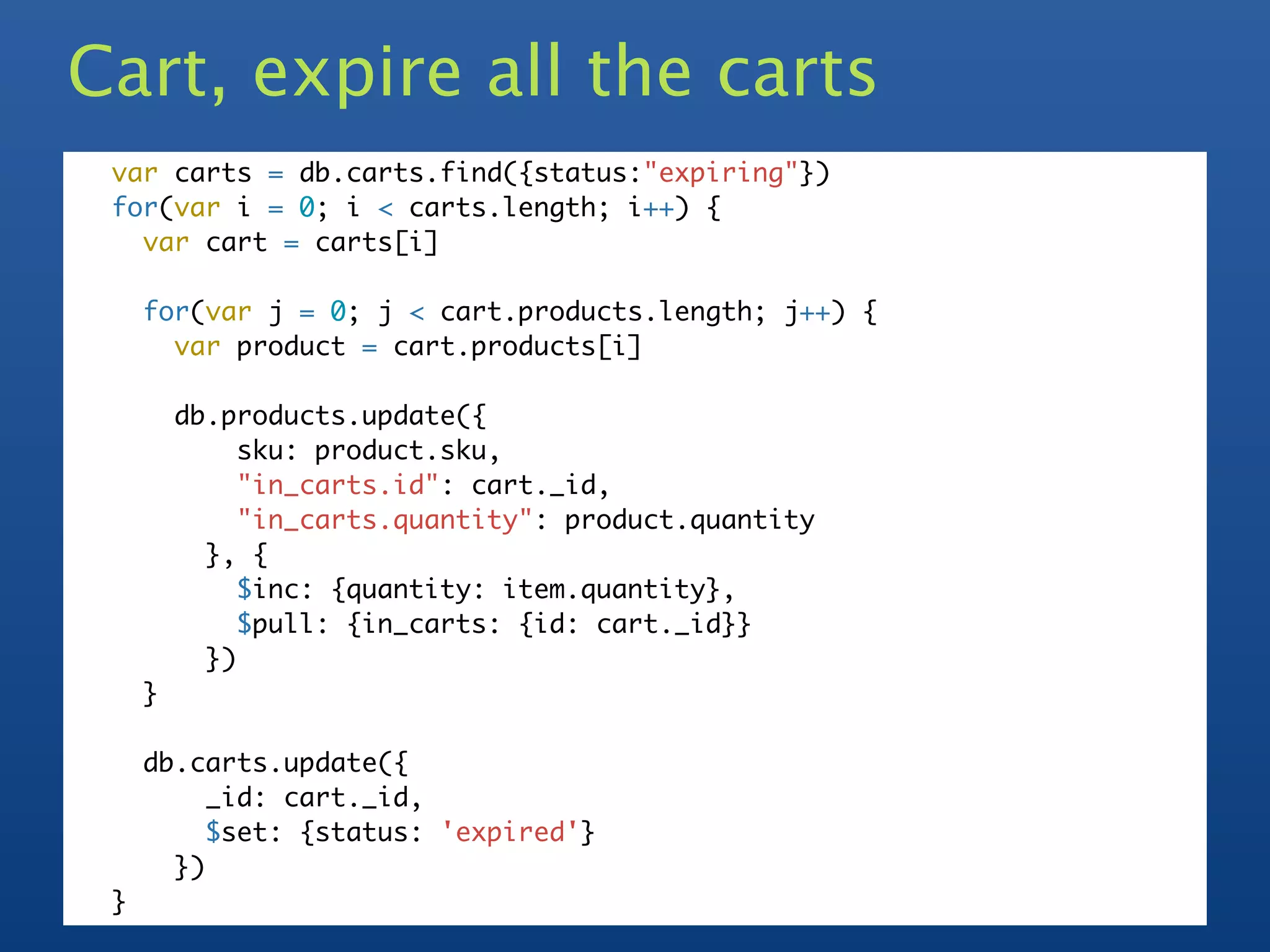 Cart, expire all the carts
 var carts = db.carts.find({status:"expiring"})
 for(var i = 0; i < carts.length; i++) {
   var cart = carts[i]

     for(var j = 0; j < cart.products.length; j++) {
       var product = cart.products[i]

         db.products.update({
              sku: product.sku,
              "in_carts.id": cart._id,
              "in_carts.quantity": product.quantity
           }, {
              $inc: {quantity: item.quantity},
              $pull: {in_carts: {id: cart._id}}
           })
     }

     db.carts.update({
          _id: cart._id,
          $set: {status: 'expired'}
       })
 }
 