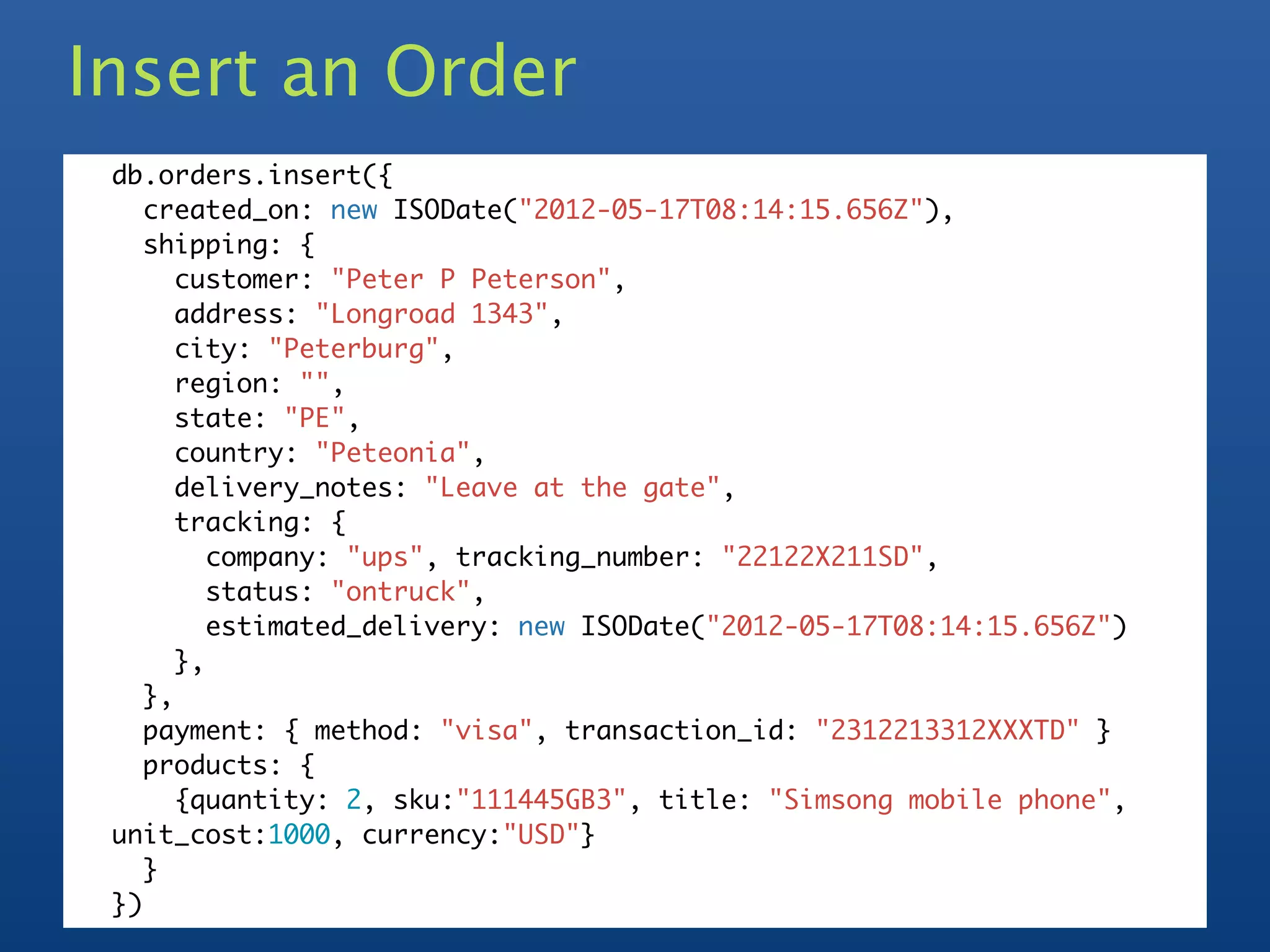 Insert an Order
 db.orders.insert({
    created_on: new ISODate("2012-05-17T08:14:15.656Z"),
    shipping: {
       customer: "Peter P Peterson",
       address: "Longroad 1343",
       city: "Peterburg",
       region: "",
       state: "PE",
       country: "Peteonia",
       delivery_notes: "Leave at the gate",
       tracking: {
          company: "ups", tracking_number: "22122X211SD",
          status: "ontruck",
          estimated_delivery: new ISODate("2012-05-17T08:14:15.656Z")
       },
    },
    payment: { method: "visa", transaction_id: "2312213312XXXTD" }
    products: {
       {quantity: 2, sku:"111445GB3", title: "Simsong mobile phone",
 unit_cost:1000, currency:"USD"}
    }
 })
 