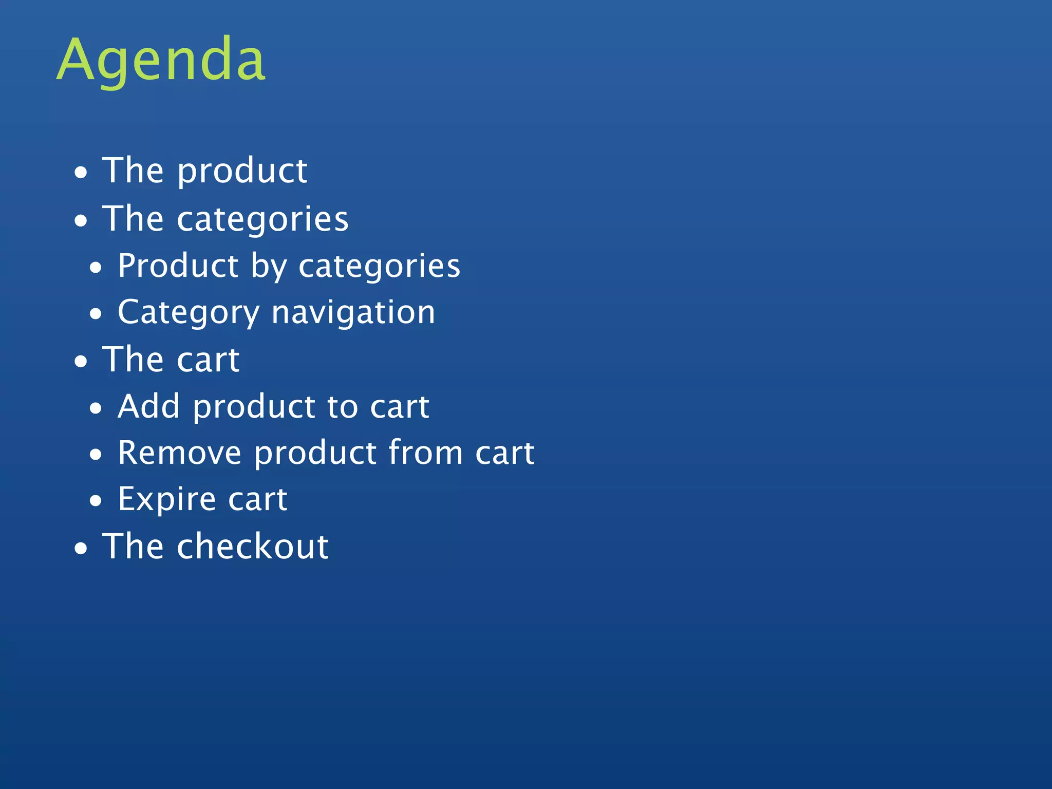 Agenda
• The product
• The categories
• Product by categories
• Category navigation
• The cart
• Add product to cart
• Remove product from cart
• Expire cart
• The checkout
 