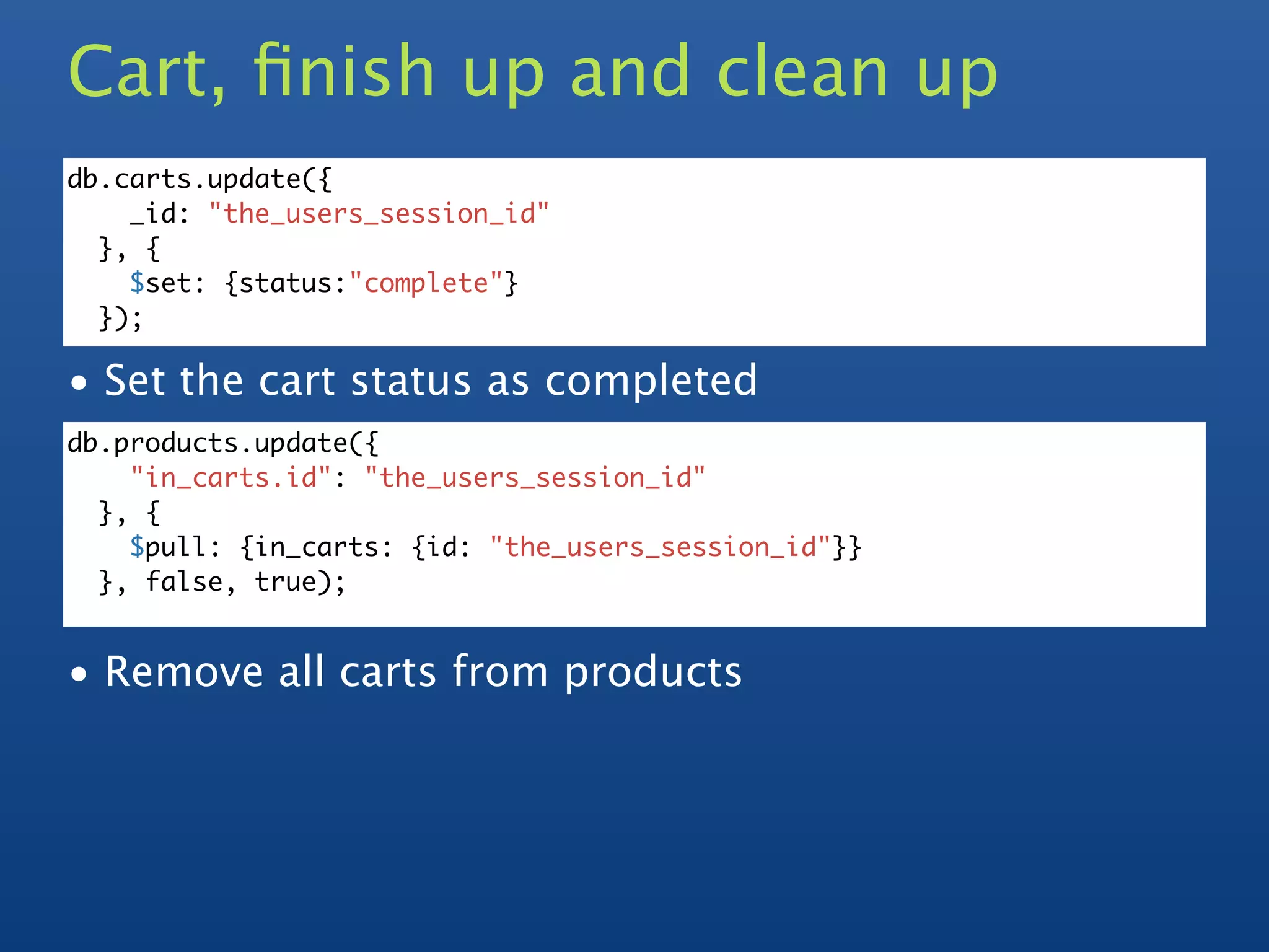 Cart, ﬁnish up and clean up
db.carts.update({
    _id: "the_users_session_id"
  }, {
    $set: {status:"complete"}
  });

• Set the cart status as completed
db.products.update({
    "in_carts.id": "the_users_session_id"
  }, {
    $pull: {in_carts: {id: "the_users_session_id"}}
  }, false, true);


• Remove all carts from products
 