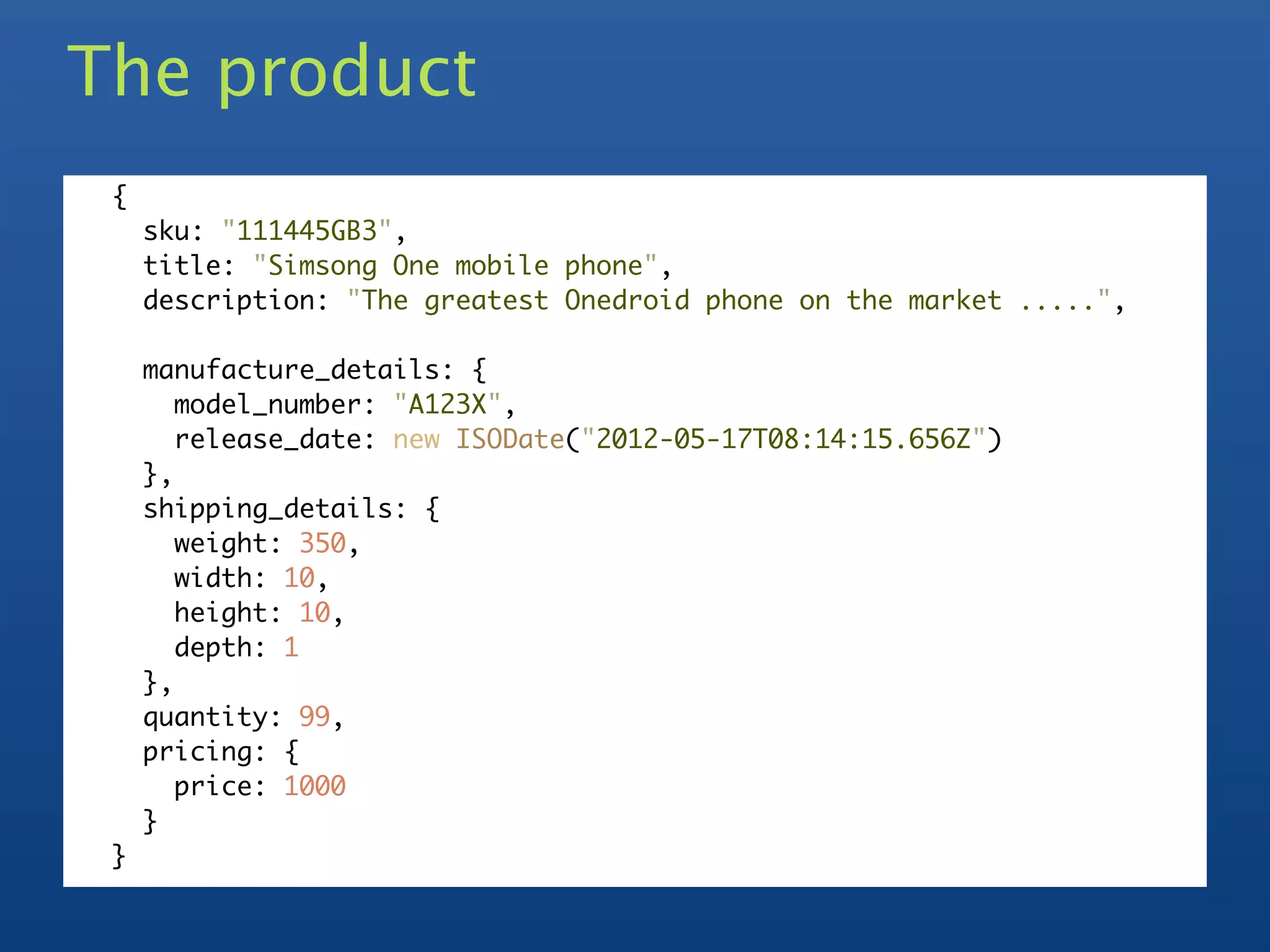 The product
 {
     sku: "111445GB3",
     title: "Simsong One mobile phone",
     description: "The greatest Onedroid phone on the market .....",

     manufacture_details: {
        model_number: "A123X",
        release_date: new ISODate("2012-05-17T08:14:15.656Z")
     },
     shipping_details: {
        weight: 350,
        width: 10,
        height: 10,
        depth: 1
     },
     quantity: 99,
     pricing: {
        price: 1000
     }
 }
 