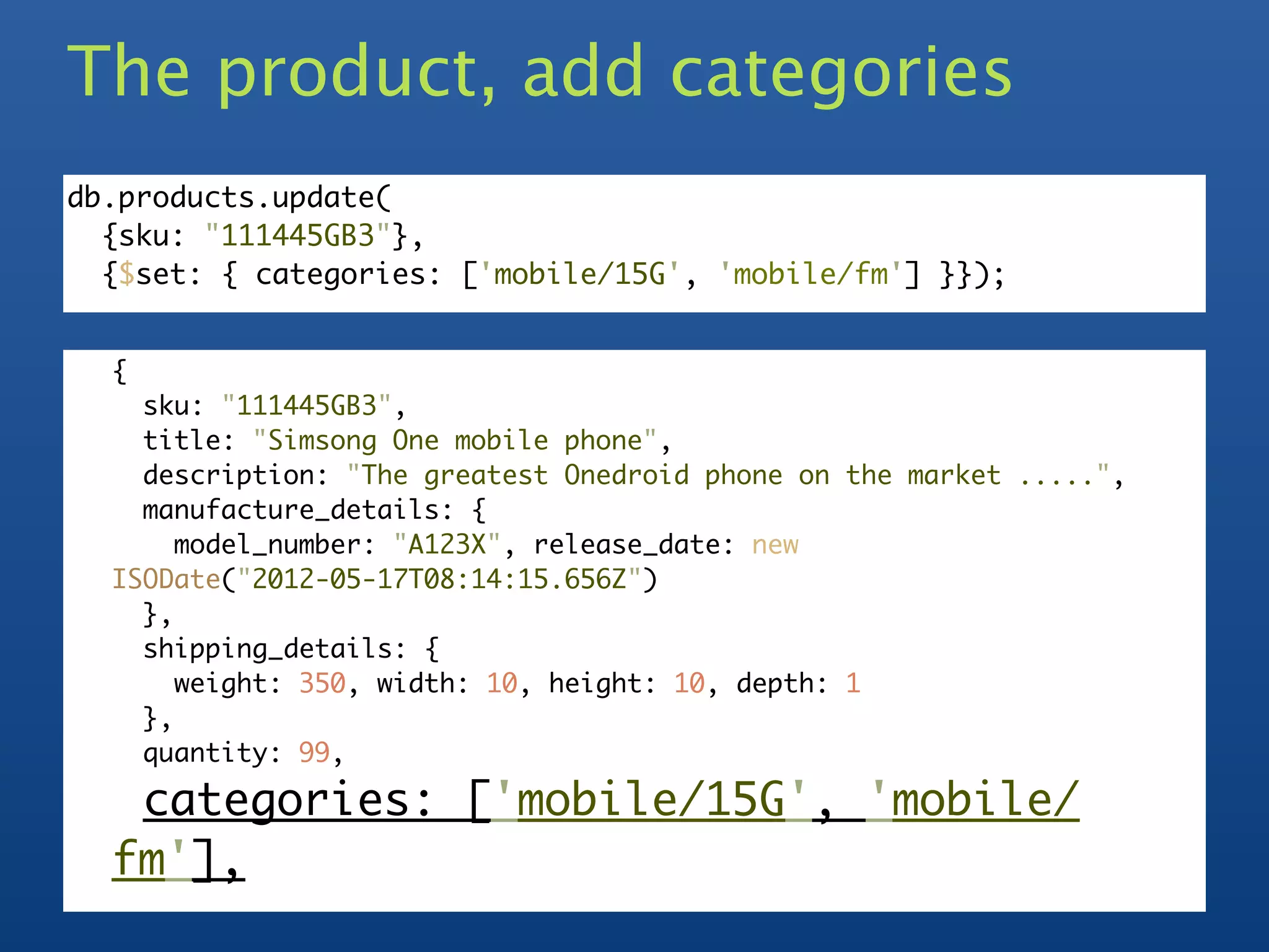 The product, add categories
db.products.update(
  {sku: "111445GB3"},
  {$set: { categories: ['mobile/15G', 'mobile/fm'] }});


  {
    sku: "111445GB3",
    title: "Simsong One mobile phone",
    description: "The greatest Onedroid phone on the market .....",
    manufacture_details: {
       model_number: "A123X", release_date: new
  ISODate("2012-05-17T08:14:15.656Z")
    },
    shipping_details: {
       weight: 350, width: 10, height: 10, depth: 1
    },
    quantity: 99,

   categories: ['mobile/15G', 'mobile/
  fm'],
 
