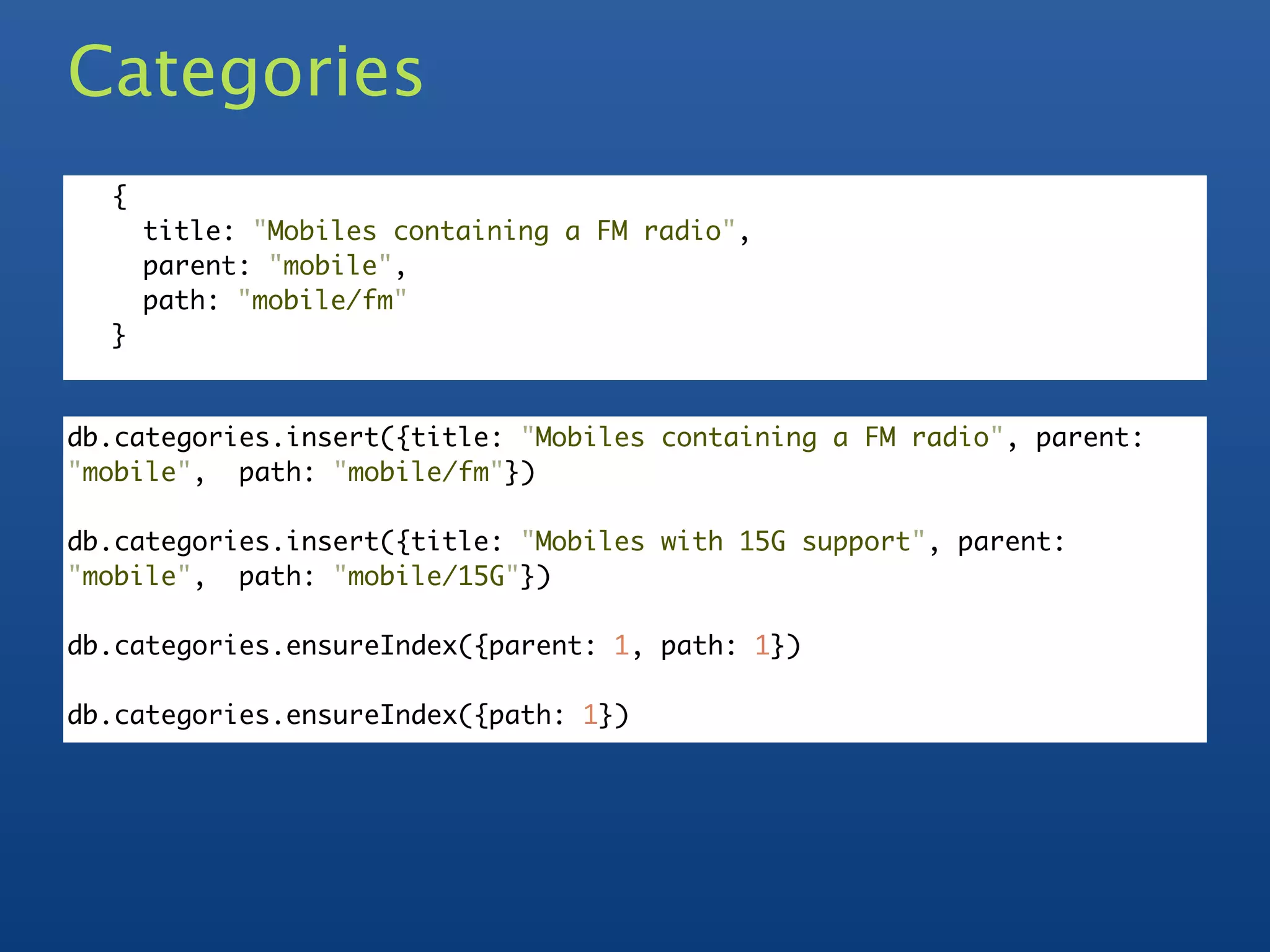 Categories
  {
      title: "Mobiles containing a FM radio",
      parent: "mobile",
      path: "mobile/fm"
  }


db.categories.insert({title: "Mobiles containing a FM radio", parent:
"mobile", path: "mobile/fm"})

db.categories.insert({title: "Mobiles with 15G support", parent:
"mobile", path: "mobile/15G"})

db.categories.ensureIndex({parent: 1, path: 1})

db.categories.ensureIndex({path: 1})
 