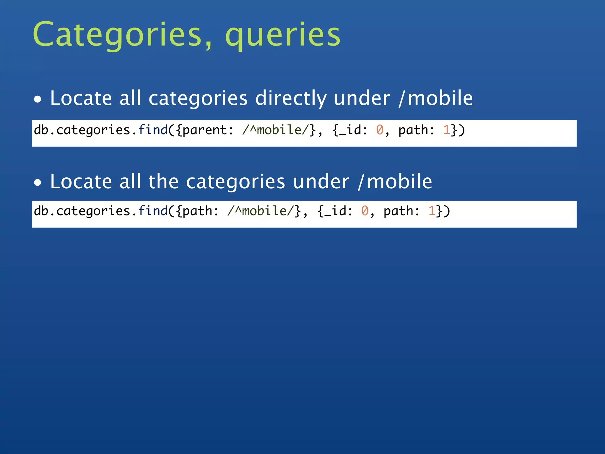 Categories, queries
• Locate all categories directly under /mobile
db.categories.find({parent: /^mobile/}, {_id: 0, path: 1})



• Locate all the categories under /mobile
db.categories.find({path: /^mobile/}, {_id: 0, path: 1})
 