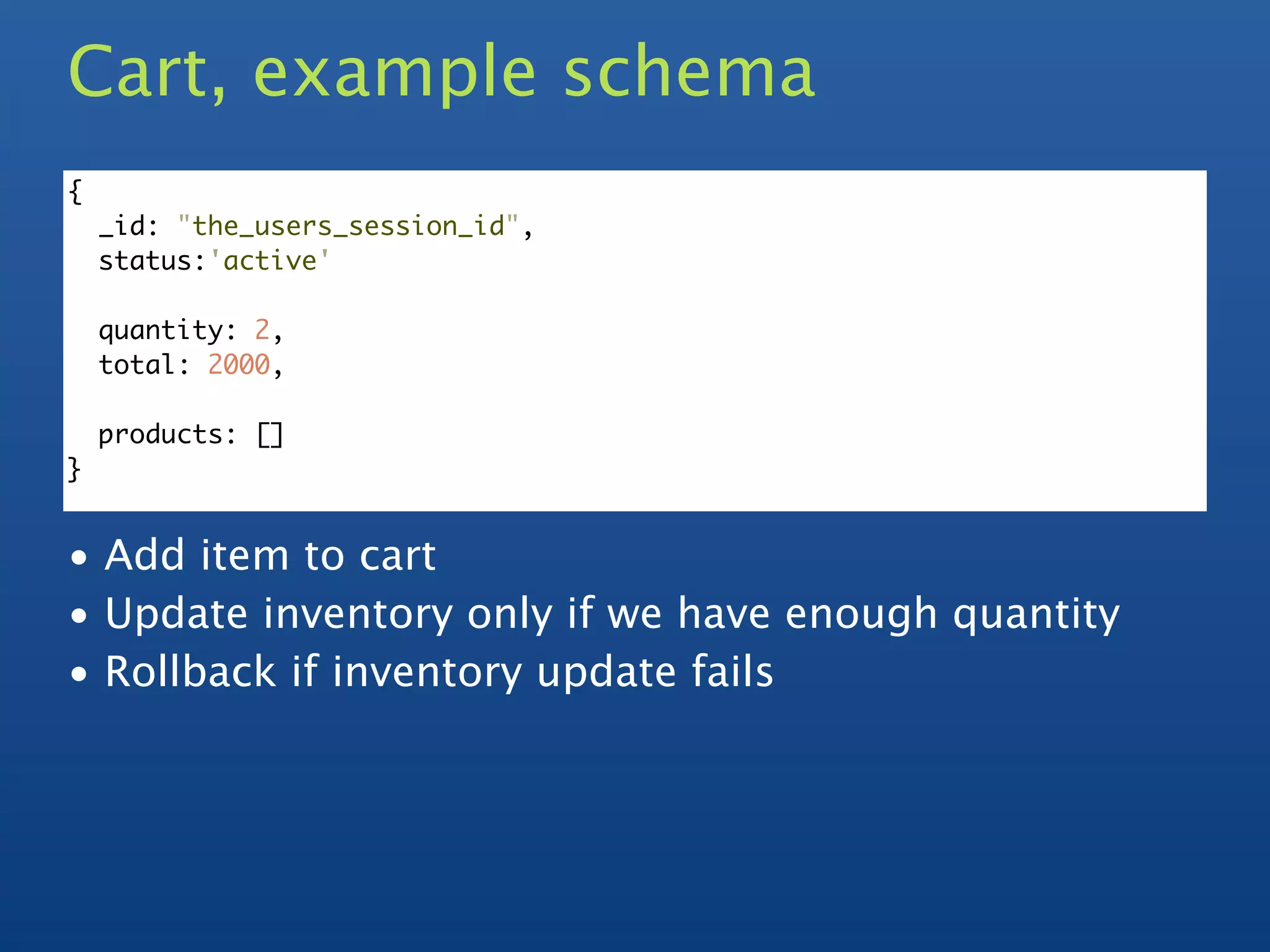 Cart, example schema
{
    _id: "the_users_session_id",
    status:'active'

    quantity: 2,
    total: 2000,

    products: []
}


• Add item to cart
• Update inventory only if we have enough quantity
• Rollback if inventory update fails
 