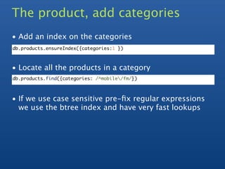 The product, add categories
• Add an index on the categories
db.products.ensureIndex({categories:1 })



• Locate all the products in a category
db.products.find({categories: /^mobile/fm/})



• If we use case sensitive pre-ﬁx regular expressions
  we use the btree index and have very fast lookups
 