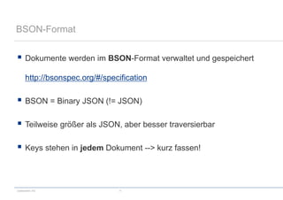 codecentric AG 11
BSON-Format
 Dokumente werden im BSON-Format verwaltet und gespeichert
http://bsonspec.org/#/specification
 BSON = Binary JSON (!= JSON)
 Teilweise größer als JSON, aber besser traversierbar
 Keys stehen in jedem Dokument --> kurz fassen!
 