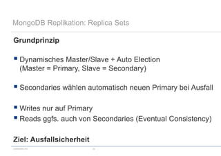 codecentric AG 22
MongoDB Replikation: Replica Sets
Grundprinzip
 Dynamisches Master/Slave + Auto Election
(Master = Primary, Slave = Secondary)
 Secondaries wählen automatisch neuen Primary bei Ausfall
 Writes nur auf Primary
 Reads ggfs. auch von Secondaries (Eventual Consistency)
Ziel: Ausfallsicherheit
 