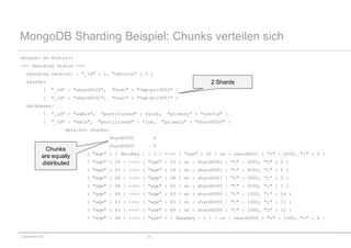 codecentric AG 33
MongoDB Sharding Beispiel: Chunks verteilen sich
mongos> sh.status()
--- Sharding Status ---
sharding version: { "_id" : 1, "version" : 3 }
shards:
{ "_id" : "shard0000", "host" : "tmp-pc:9000" }
{ "_id" : "shard0001", "host" : "tmp-pc:9001" }
databases:
{ "_id" : "admin", "partitioned" : false, "primary" : "config" }
{ "_id" : "data", "partitioned" : true, "primary" : "shard0000" }
data.foo chunks:
shard0001 4
shard0000 5
{ "age" : { $minKey : 1 } } -->> { "age" : 50 } on : shard0001 { "t" : 2000, "i" : 0 }
{ "age" : 50 } -->> { "age" : 53 } on : shard0001 { "t" : 3000, "i" : 0 }
{ "age" : 53 } -->> { "age" : 54 } on : shard0001 { "t" : 4000, "i" : 0 }
{ "age" : 54 } -->> { "age" : 58 } on : shard0001 { "t" : 5000, "i" : 0 }
{ "age" : 58 } -->> { "age" : 60 } on : shard0000 { "t" : 5000, "i" : 1 }
{ "age" : 60 } -->> { "age" : 63 } on : shard0000 { "t" : 1000, "i" : 14 }
{ "age" : 63 } -->> { "age" : 65 } on : shard0000 { "t" : 1000, "i" : 11 }
{ "age" : 65 } -->> { "age" : 69 } on : shard0000 { "t" : 1000, "i" : 12 }
{ "age" : 69 } -->> { "age" : { $maxKey : 1 } } on : shard0000 { "t" : 1000, "i" : 4 }
2 Shards
Chunks
are equally
distributed
 