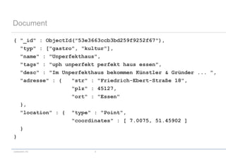 codecentric AG 9
Document
{ "_id" : ObjectId("53e3663ccb3bd259f9252f67"),
"typ" : ["gastro", "kultur"],
"name" : "Unperfekthaus",
"tags" : "uph unperfekt perfekt haus essen",
"desc" : "Im Unperfekthaus bekommen Künstler & Gründer ... ",
"adresse" : { "str" : "Friedrich-Ebert-Straße 18",
"plz" : 45127,
"ort" : "Essen"
},
"location" : { "type" : "Point",
"coordinates" : [ 7.0075, 51.45902 ]
}
}
 