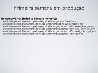 Primeira semana em produção
NoMemoryError (failed to allocate memory):
 /usr/lib/ruby/gems/1.8/gems/mongodb-mongo-0.9/lib/mongo/db.rb: 326:in `recv'
 /usr/lib/ruby/gems/1.8/gems/mongodb-mongo-0.9/lib/mongo/db.rb: 326:in `receive_full'
 /usr/lib/ruby/gems/1.8/gems/mongodb-mongo-0.9/lib/mongo/cursor.rb: 206:in `object_from_stream'
 /usr/lib/ruby/gems/1.8/gems/mongodb-mongo-0.9/lib/mongo/cursor.rb: 191:in `next_object_on_wire'
 /usr/lib/ruby/gems/1.8/gems/mongodb-mongo-0.9/lib/mongo/cursor.rb: 157:in `read_objects_off_wire'
 /usr/lib/ruby/gems/1.8/gems/mongodb-mongo-0.9/lib/mongo/cursor.rb: 153:in `read_all'
 
