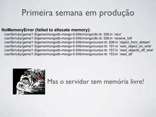 Primeira semana em produção
NoMemoryError (failed to allocate memory):
 /usr/lib/ruby/gems/1.8/gems/mongodb-mongo-0.9/lib/mongo/db.rb: 326:in `recv'
 /usr/lib/ruby/gems/1.8/gems/mongodb-mongo-0.9/lib/mongo/db.rb: 326:in `receive_full'
 /usr/lib/ruby/gems/1.8/gems/mongodb-mongo-0.9/lib/mongo/cursor.rb: 206:in `object_from_stream'
 /usr/lib/ruby/gems/1.8/gems/mongodb-mongo-0.9/lib/mongo/cursor.rb: 191:in `next_object_on_wire'
 /usr/lib/ruby/gems/1.8/gems/mongodb-mongo-0.9/lib/mongo/cursor.rb: 157:in `read_objects_off_wire'
 /usr/lib/ruby/gems/1.8/gems/mongodb-mongo-0.9/lib/mongo/cursor.rb: 153:in `read_all'




                            Mas o servidor tem memória livre!
 