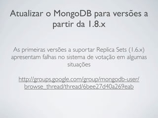 Atualizar o MongoDB para versões a
            partir da 1.8.x

 As primeiras versões a suportar Replica Sets (1.6.x)
apresentam falhas no sistema de votação em algumas
                      situações

  http://groups.google.com/group/mongodb-user/
    browse_thread/thread/6bee27d40a269eab
 