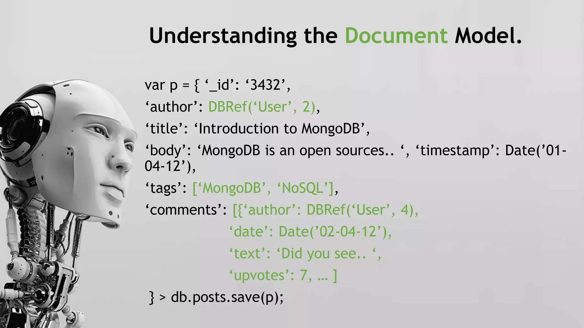 Understanding the Document Model.
var p = { ‘_id’: ‘3432’,
‘author’: DBRef(‘User’, 2),
‘title’: ‘Introduction to MongoDB’,
‘body’: ‘MongoDB is an open sources.. ‘, ‘timestamp’: Date(’01-
04-12’),
‘tags’: [‘MongoDB’, ‘NoSQL’],
‘comments’: [{‘author’: DBRef(‘User’, 4),
‘date’: Date(’02-04-12’),
‘text’: ‘Did you see.. ‘,
‘upvotes’: 7, … ]
} > db.posts.save(p);
 