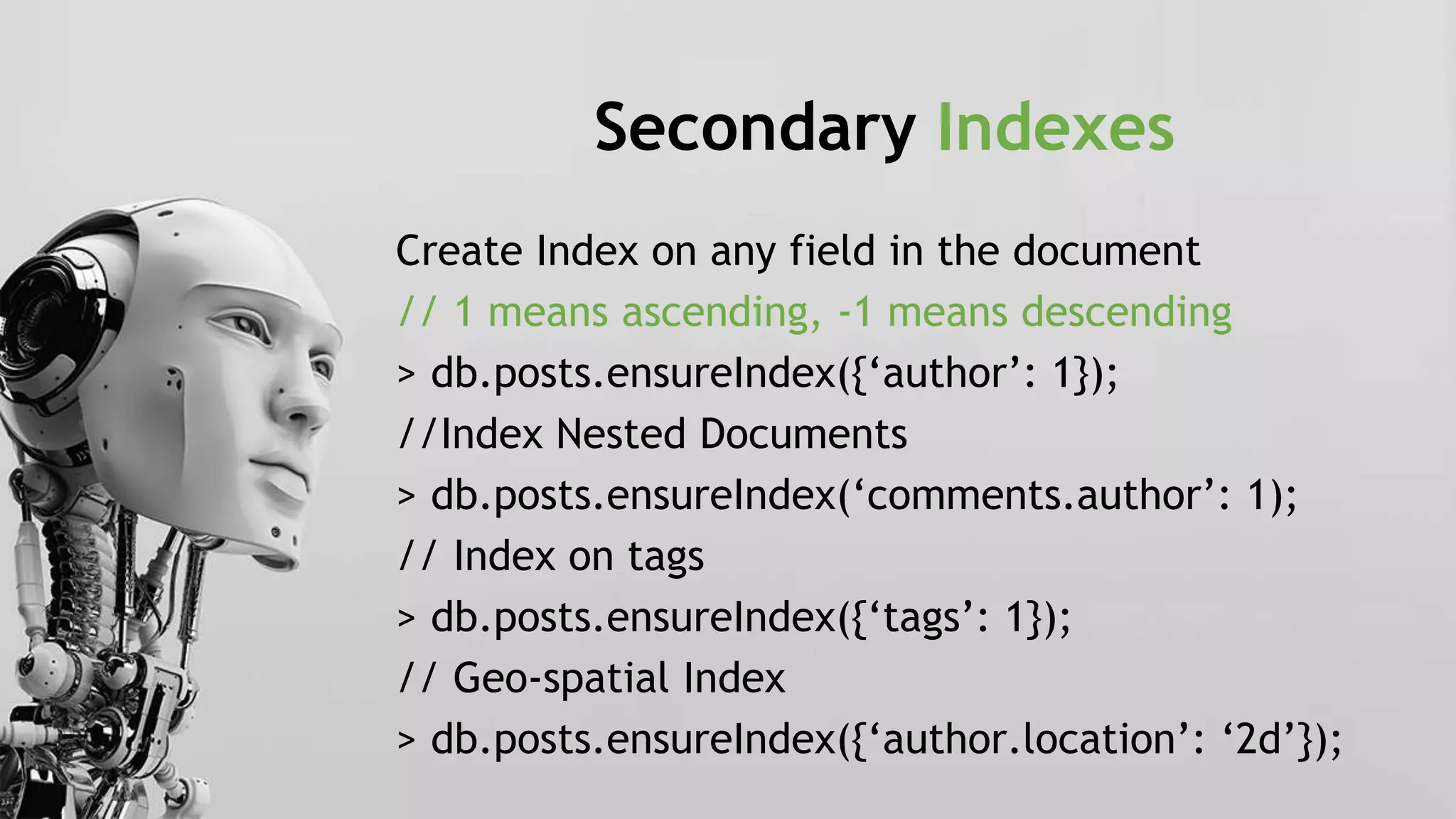 Secondary Indexes
Create Index on any field in the document
// 1 means ascending, -1 means descending
> db.posts.ensureIndex({‘author’: 1});
//Index Nested Documents
> db.posts.ensureIndex(‘comments.author’: 1);
// Index on tags
> db.posts.ensureIndex({‘tags’: 1});
// Geo-spatial Index
> db.posts.ensureIndex({‘author.location’: ‘2d’});
 