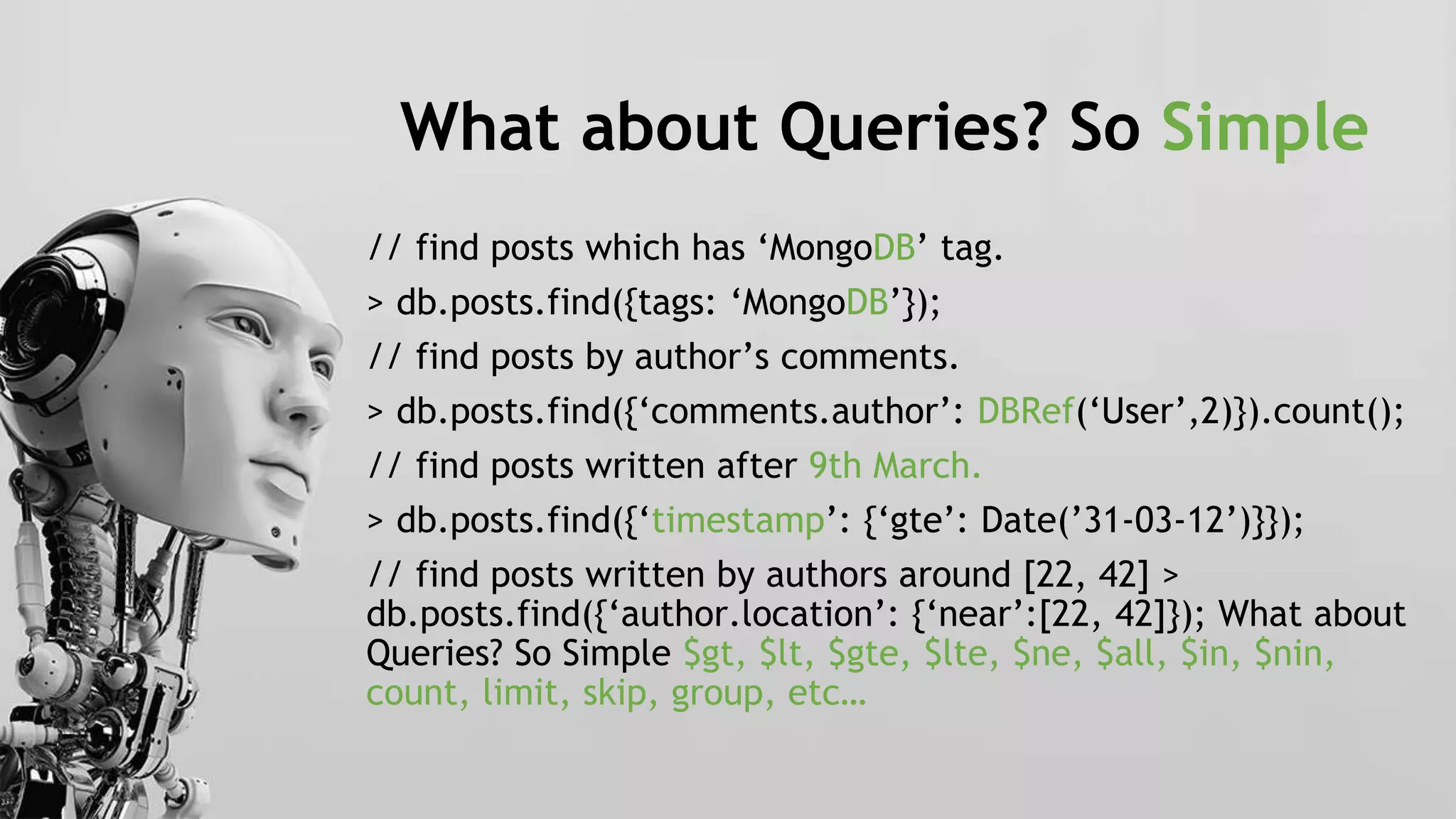 What about Queries? So Simple
// find posts which has ‘MongoDB’ tag.
> db.posts.find({tags: ‘MongoDB’});
// find posts by author’s comments.
> db.posts.find({‘comments.author’: DBRef(‘User’,2)}).count();
// find posts written after 9th March.
> db.posts.find({‘timestamp’: {‘gte’: Date(’31-03-12’)}});
// find posts written by authors around [22, 42] >
db.posts.find({‘author.location’: {‘near’:[22, 42]}); What about
Queries? So Simple $gt, $lt, $gte, $lte, $ne, $all, $in, $nin,
count, limit, skip, group, etc…
 