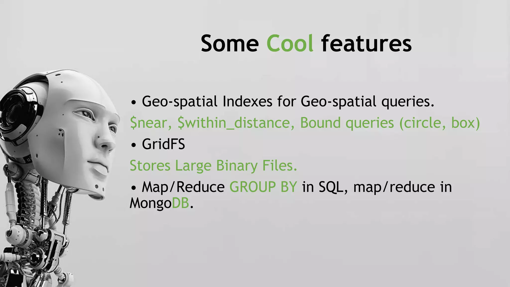 Some Cool features
• Geo-spatial Indexes for Geo-spatial queries.
$near, $within_distance, Bound queries (circle, box)
• GridFS
Stores Large Binary Files.
• Map/Reduce GROUP BY in SQL, map/reduce in
MongoDB.
 