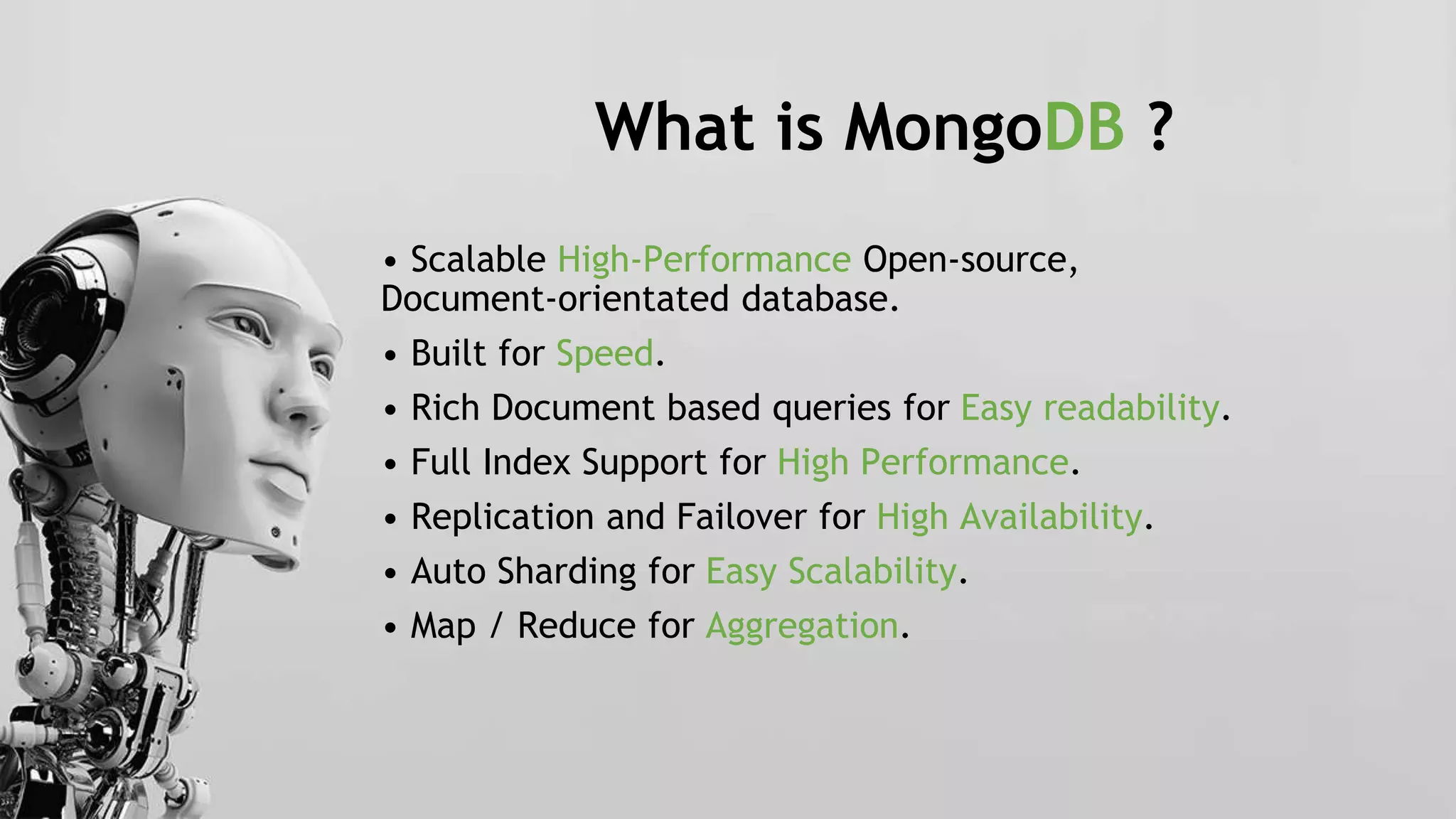 What is MongoDB ?
• Scalable High-Performance Open-source,
Document-orientated database.
• Built for Speed.
• Rich Document based queries for Easy readability.
• Full Index Support for High Performance.
• Replication and Failover for High Availability.
• Auto Sharding for Easy Scalability.
• Map / Reduce for Aggregation.
 