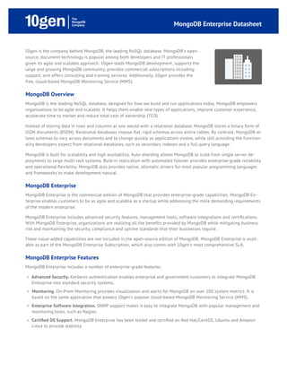 MongoDB Enterprise Datasheet



10gen is the company behind MongoDB, the leading NoSQL database. MongoDB's open-
source, document technology is popular among both developers and IT professionals
given its agile and scalable approach. 10gen leads MongoDB development, supports the
large and growing MongoDB community, provides commercial subscriptions including
support, and offers consulting and training services. Additionally, 10gen provides the
free, cloud-based MongoDB Monitoring Service (MMS).

MongoDB Overview
MongoDB is the leading NoSQL database, designed for how we build and run applications today. MongoDB empowers
organizations to be agile and scalable. It helps them enable new types of applications, improve customer experience,
accelerate time to market and reduce total cost of ownership (TCO).

Instead of storing data in rows and columns as one would with a relational database, MongoDB stores a binary form of
JSON documents (BSON). Relational databases impose flat, rigid schemas across entire tables. By contrast, MongoDB al-
lows schemas to vary across documents and to change quickly as applications evolve, while still providing the function-
ality developers expect from relational databases, such as secondary indexes and a full query language.

MongoDB is built for scalability and high availability. Auto-sharding allows MongoDB to scale from single server de-
ployments to large multi-rack systems. Built-in replication with automated failover provides enterprise-grade reliability
and operational flexibility. MongoDB also provides native, idiomatic drivers for most popular programming languages
and frameworks to make development natural.

MongoDB Enterprise
MongoDB Enterprise is the commercial edition of MongoDB that provides enterprise-grade capabilities. MongoDB En-
terprise enables customers to be as agile and scalable as a startup while addressing the more demanding requirements
of the modern enterprise.

MongoDB Enterprise includes advanced security features, management tools, software integrations and certifications.
With MongoDB Enterprise, organizations are realizing all the benefits provided by MongoDB while mitigating business
risk and maintaining the security, compliance and uptime standards that their businesses require.

These value-added capabilities are not included in the open-source edition of MongoDB. MongoDB Enterprise is avail-
able as part of the MongoDB Enterprise Subscription, which also comes with 10gen’s most comprehensive SLA.

MongoDB Enterprise Features
MongoDB Enterprise includes a number of enterprise-grade features:

 »» Advanced Security. Kerberos authentication enables enterprise and government customers to integrate MongoDB
    Enterprise into standard security systems.
 »» Monitoring. On-Prem Monitoring provides visualization and alerts for MongoDB on over 100 system metrics. It is
    based on the same application that powers 10gen’s popular cloud-based MongoDB Monitoring Service (MMS).
 »» Enterprise Software Integration. SNMP support makes it easy to integrate MongoDB with popular management and
    monitoring tools, such as Nagios.
 »» Certified OS Support. MongoDB Enterprise has been tested and certified on Red Hat/CentOS, Ubuntu and Amazon
    Linux to provide stability.
 